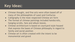 Key Ideas:
● Chinese thought, and fine arts were often based off of
many of the philosophies of Laozi and Confucius
● Calligraphy is the most respected Chinese art form
● The format of chinese paintings included handscrolls,
hanging scrolls, fans and album leaves.
● Chinese architecture is based on courtyard style housed
that express the bases of Chinese philosophy in regard to
family and social position
● Chinese art is often created with the intent to be
monumental and grand

 