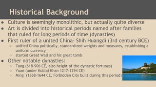 Historical Background
● Culture is seemingly monolithic, but actually quite diverse
● Art is divided into historical periods named after families
that ruled for long periods of time (dynasties)
● First ruler of a united China- Shih Huangdi (3rd century BCE)
○
○

unified China politically, standardized weights and measures, establishing a
uniform currency
started Great Wall and his great tomb

● Other notable dynasties:
○
○
○

Tang (618-906 CE, also height of the dynastic fortunes)
Yuan (under Kublai Khan 1217-1294 CE)
Ming (1368-1644 CE, Forbidden City built during this period)

 