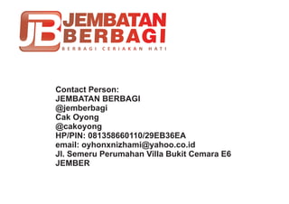 Contact Person:
JEMBATAN BERBAGI
@jemberbagi
Cak Oyong
@cakoyong
HP/PIN: 081358660110/29EB36EA
email: oyhonxnizhami@yahoo.co.id
Jl. Semeru Perumahan Villa Bukit Cemara E6
JEMBER
 