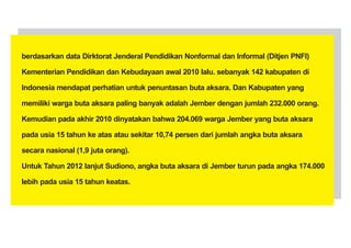 berdasarkan data Dirktorat Jenderal Pendidikan Nonformal dan Informal (Ditjen PNFI)

Kementerian Pendidikan dan Kebudayaan awal 2010 lalu. sebanyak 142 kabupaten di

Indonesia mendapat perhatian untuk penuntasan buta aksara. Dan Kabupaten yang

memiliki warga buta aksara paling banyak adalah Jember dengan jumlah 232.000 orang.

Kemudian pada akhir 2010 dinyatakan bahwa 204.069 warga Jember yang buta aksara

pada usia 15 tahun ke atas atau sekitar 10,74 persen dari jumlah angka buta aksara

secara nasional (1,9 juta orang).

Untuk Tahun 2012 lanjut Sudiono, angka buta aksara di Jember turun pada angka 174.000

lebih pada usia 15 tahun keatas.
 