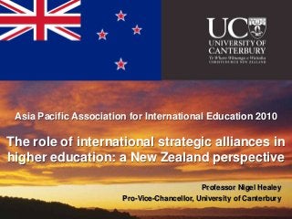 Asia Pacific Association for International Education 2010

The role of international strategic alliances in
higher education: a New Zealand perspective

                                              Professor Nigel Healey
                        Pro-Vice-Chancellor, University of Canterbury
 