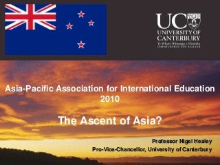 nigel.healey@canterbury.ac.nz




Asia-Pacific Association for International Education
                       2010

                                          The Ascent of Asia?
                                                                        Professor Nigel Healey
                                                  Pro-Vice-Chancellor, University of Canterbury
                                Gold Coast 2010
 