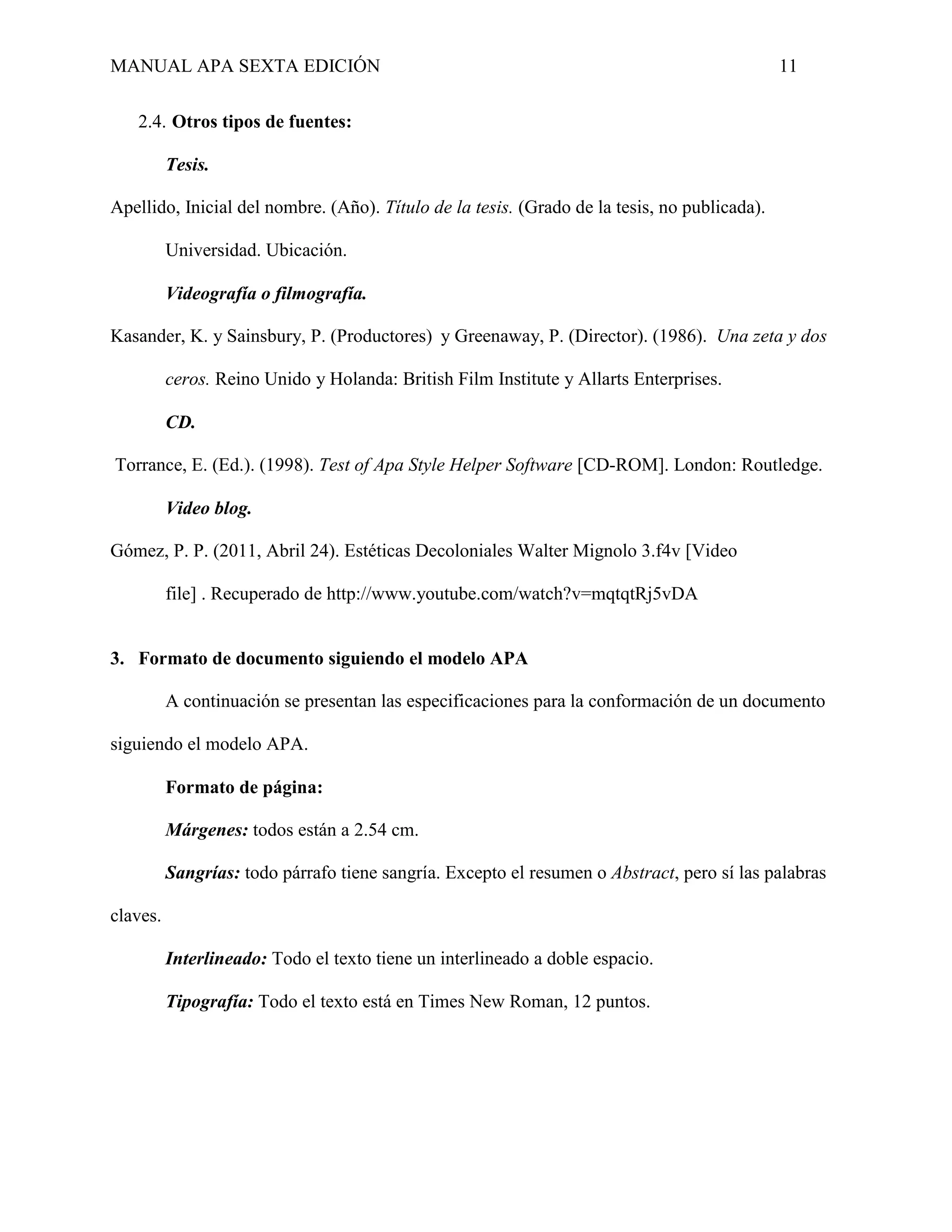 MANUAL APA SEXTA EDICIÓN 11
2.4. Otros tipos de fuentes:
Tesis.
Apellido, Inicial del nombre. (Año). Título de la tesis. (Grado de la tesis, no publicada).
Universidad. Ubicación.
Videografía o filmografía.
Kasander, K. y Sainsbury, P. (Productores) y Greenaway, P. (Director). (1986). Una zeta y dos
ceros. Reino Unido y Holanda: British Film Institute y Allarts Enterprises.
CD.
Torrance, E. (Ed.). (1998). Test of Apa Style Helper Software [CD-ROM]. London: Routledge.
Video blog.
Gómez, P. P. (2011, Abril 24). Estéticas ecoloniales Walter ignolo 3.f v [Video
file] . Recuperado de http://www.youtube.com/watch?v=mqtqtRj5vDA
3. Formato de documento siguiendo el modelo APA
A continuación se presentan las especificaciones para la conformación de un documento
siguiendo el modelo APA.
Formato de página:
Márgenes: todos están a 2.54 cm.
Sangrías: todo párrafo tiene sangría. Excepto el resumen o Abstract, pero sí las palabras
claves.
Interlineado: Todo el texto tiene un interlineado a doble espacio.
Tipografía: Todo el texto está en Times New Roman, 12 puntos.
 