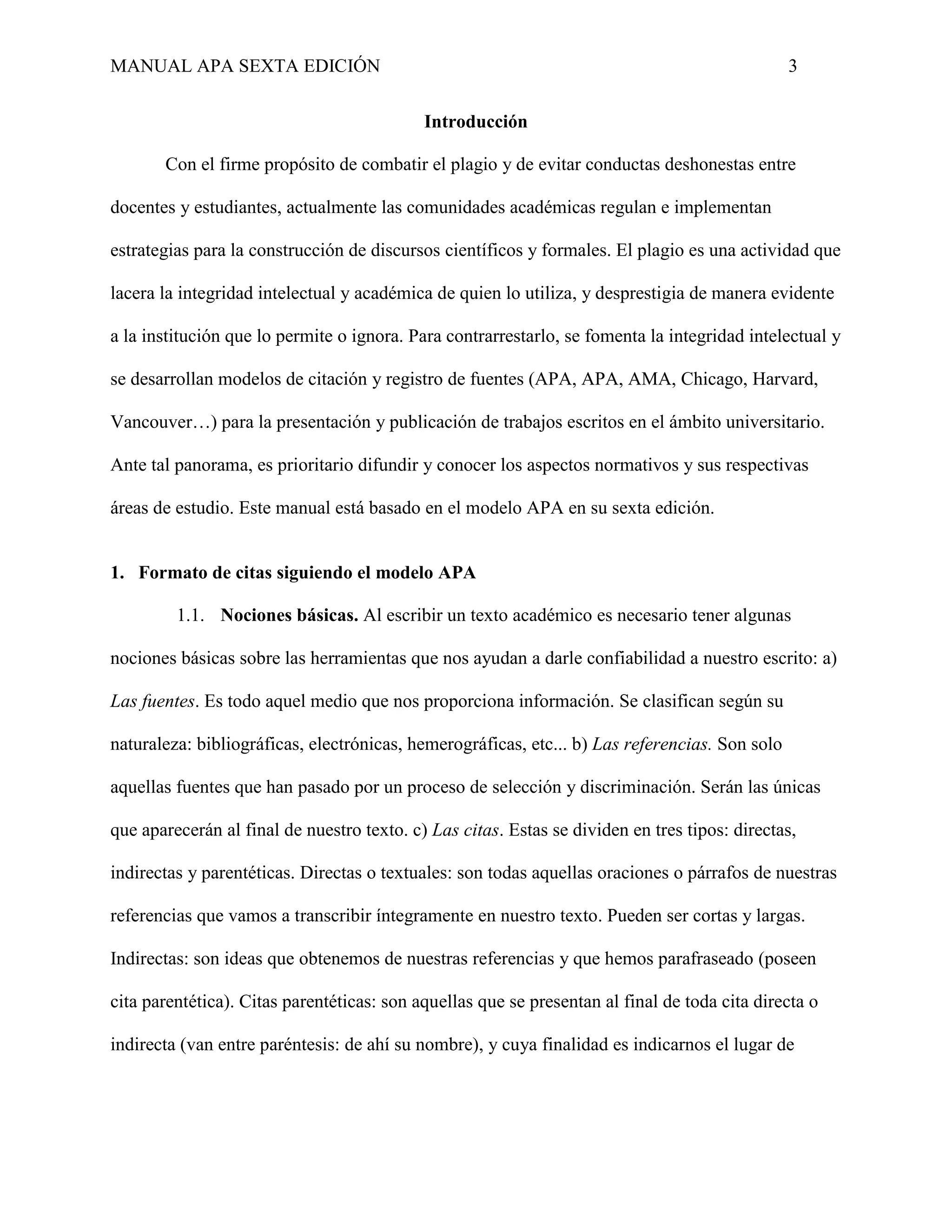 MANUAL APA SEXTA EDICIÓN 3
Introducción
Con el firme propósito de combatir el plagio y de evitar conductas deshonestas entre
docentes y estudiantes, actualmente las comunidades académicas regulan e implementan
estrategias para la construcción de discursos científicos y formales. El plagio es una actividad que
lacera la integridad intelectual y académica de quien lo utiliza, y desprestigia de manera evidente
a la institución que lo permite o ignora. Para contrarrestarlo, se fomenta la integridad intelectual y
se desarrollan modelos de citación y registro de fuentes (APA, APA, AMA, Chicago, Harvard,
Vancouver…) para la presentación y publicación de trabajos escritos en el ámbito universitario.
Ante tal panorama, es prioritario difundir y conocer los aspectos normativos y sus respectivas
áreas de estudio. Este manual está basado en el modelo APA en su sexta edición.
1. Formato de citas siguiendo el modelo APA
1.1. Nociones básicas. Al escribir un texto académico es necesario tener algunas
nociones básicas sobre las herramientas que nos ayudan a darle confiabilidad a nuestro escrito: a)
Las fuentes. Es todo aquel medio que nos proporciona información. Se clasifican según su
naturaleza: bibliográficas, electrónicas, hemerográficas, etc... b) Las referencias. Son solo
aquellas fuentes que han pasado por un proceso de selección y discriminación. Serán las únicas
que aparecerán al final de nuestro texto. c) Las citas. Estas se dividen en tres tipos: directas,
indirectas y parentéticas. Directas o textuales: son todas aquellas oraciones o párrafos de nuestras
referencias que vamos a transcribir íntegramente en nuestro texto. Pueden ser cortas y largas.
Indirectas: son ideas que obtenemos de nuestras referencias y que hemos parafraseado (poseen
cita parentética). Citas parentéticas: son aquellas que se presentan al final de toda cita directa o
indirecta (van entre paréntesis: de ahí su nombre), y cuya finalidad es indicarnos el lugar de
 