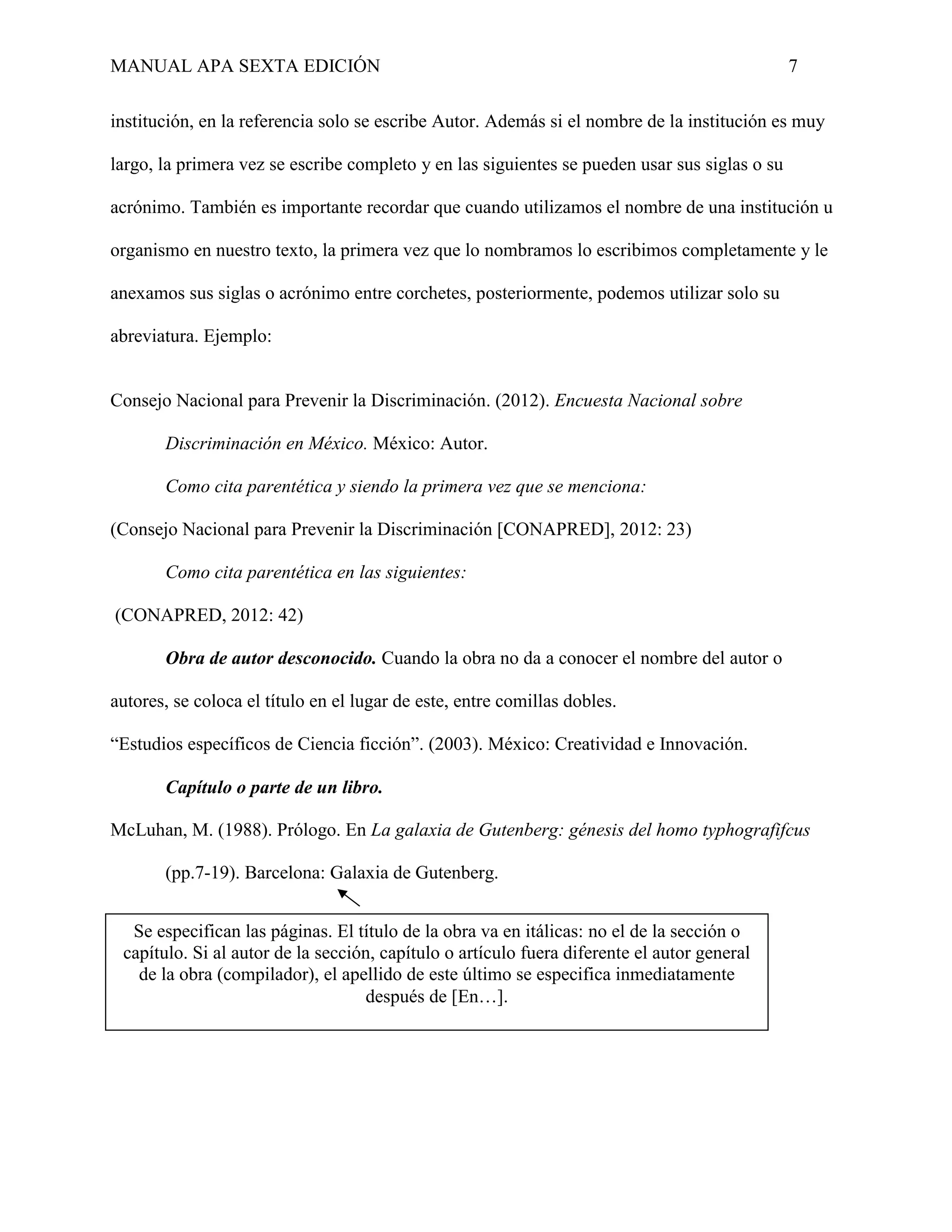 MANUAL APA SEXTA EDICIÓN 7
institución, en la referencia solo se escribe Autor. Además si el nombre de la institución es muy
largo, la primera vez se escribe completo y en las siguientes se pueden usar sus siglas o su
acrónimo. También es importante recordar que cuando utilizamos el nombre de una institución u
organismo en nuestro texto, la primera vez que lo nombramos lo escribimos completamente y le
anexamos sus siglas o acrónimo entre corchetes, posteriormente, podemos utilizar solo su
abreviatura. Ejemplo:
Consejo Nacional para Prevenir la Discriminación. (2012). Encuesta Nacional sobre
Discriminación en México. México: Autor.
Como cita parentética y siendo la primera vez que se menciona:
(Consejo Nacional para Prevenir la Discriminación [CONAPRED], 2012: 23)
Como cita parentética en las siguientes:
(CONAPRED, 2012: 42)
Obra de autor desconocido. Cuando la obra no da a conocer el nombre del autor o
autores, se coloca el título en el lugar de este, entre comillas dobles.
“Estudios específicos de Ciencia ficción”. (2003). México: Creatividad e Innovación.
Capítulo o parte de un libro.
McLuhan, M. (1988). Prólogo. En La galaxia de Gutenberg: génesis del homo typhografifcus
(pp.7-19). Barcelona: Galaxia de Gutenberg.
Se especifican las páginas. El título de la obra va en itálicas: no el de la sección o
capítulo. Si al autor de la sección, capítulo o artículo fuera diferente el autor general
de la obra (compilador), el apellido de este último se especifica inmediatamente
después de [En…].
 
