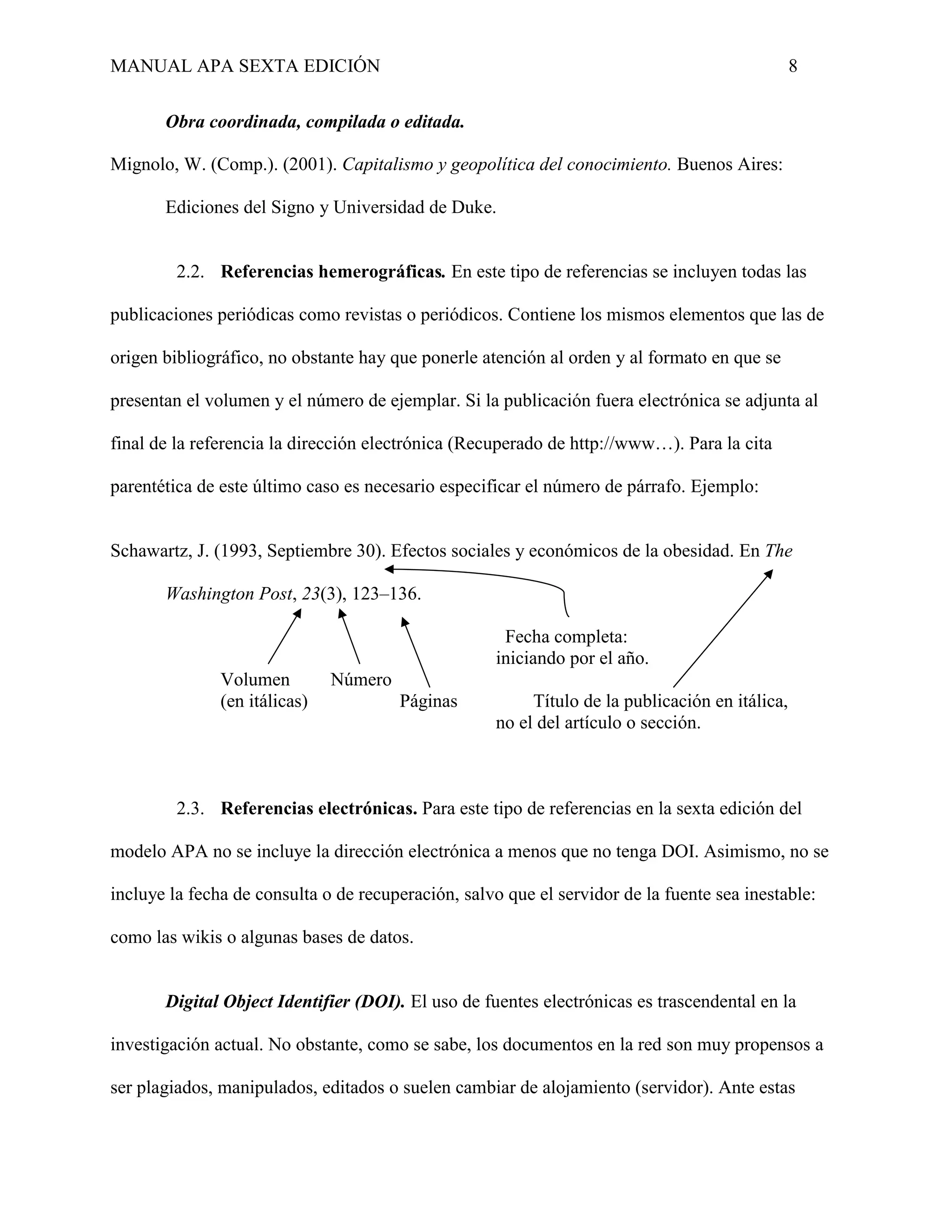 MANUAL APA SEXTA EDICIÓN 8
Obra coordinada, compilada o editada.
Mignolo, W. (Comp.). (2001). Capitalismo y geopolítica del conocimiento. Buenos Aires:
Ediciones del Signo y Universidad de Duke.
2.2. Referencias hemerográficas. En este tipo de referencias se incluyen todas las
publicaciones periódicas como revistas o periódicos. Contiene los mismos elementos que las de
origen bibliográfico, no obstante hay que ponerle atención al orden y al formato en que se
presentan el volumen y el número de ejemplar. Si la publicación fuera electrónica se adjunta al
final de la referencia la dirección electrónica (Recuperado de http://www…). Para la cita
parentética de este último caso es necesario especificar el número de párrafo. Ejemplo:
Schawartz, J. (1993, Septiembre 30). Efectos sociales y económicos de la obesidad. En The
Washington Post, 23(3), 123–136.
Fecha completa:
iniciando por el año.
Volumen Número
(en itálicas) Páginas Título de la publicación en itálica,
no el del artículo o sección.
2.3. Referencias electrónicas. Para este tipo de referencias en la sexta edición del
modelo APA no se incluye la dirección electrónica a menos que no tenga DOI. Asimismo, no se
incluye la fecha de consulta o de recuperación, salvo que el servidor de la fuente sea inestable:
como las wikis o algunas bases de datos.
Digital Object Identifier (DOI). El uso de fuentes electrónicas es trascendental en la
investigación actual. No obstante, como se sabe, los documentos en la red son muy propensos a
ser plagiados, manipulados, editados o suelen cambiar de alojamiento (servidor). Ante estas
 