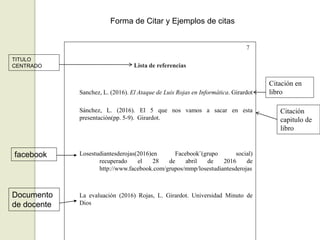 7
Lista de referencias
Sanchez, L. (2016). El Ataque de Luis Rojas en Informática. Girardot
Sánchez, L. (2016). El 5 que nos vamos a sacar en esta
presentación(pp. 5-9). Girardot.
Losestudiantesderojas(2016)en Facebook¨(grupo social)
recuperado el 28 de abril de 2016 de
http://www.facebook.com/grupos/mmp/losestudiantesderojas
La evaluación (2016) Rojas, L. Girardot. Universidad Minuto de
Dios
TITULO
CENTRADO
Citación en
libro
Citación
capitulo de
libro
facebook
Documento
de docente
Forma de Citar y Ejemplos de citas
 