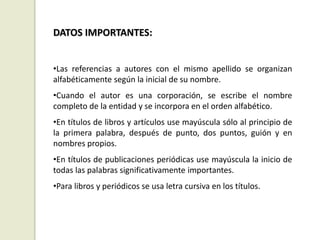 DATOS IMPORTANTES:
•Las referencias a autores con el mismo apellido se organizan
alfabéticamente según la inicial de su nombre.
•Cuando el autor es una corporación, se escribe el nombre
completo de la entidad y se incorpora en el orden alfabético.
•En títulos de libros y artículos use mayúscula sólo al principio de
la primera palabra, después de punto, dos puntos, guión y en
nombres propios.
•En títulos de publicaciones periódicas use mayúscula la inicio de
todas las palabras significativamente importantes.
•Para libros y periódicos se usa letra cursiva en los títulos.
 