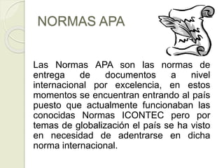 NORMAS APA
Las Normas APA son las normas de
entrega de documentos a nivel
internacional por excelencia, en estos
momentos se encuentran entrando al país
puesto que actualmente funcionaban las
conocidas Normas ICONTEC pero por
temas de globalización el país se ha visto
en necesidad de adentrarse en dicha
norma internacional.
 