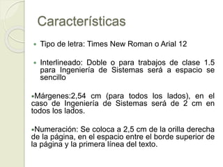 Características
 Tipo de letra: Times New Roman o Arial 12
 Interlineado: Doble o para trabajos de clase 1.5
para Ingeniería de Sistemas será a espacio se
sencillo
Márgenes:2,54 cm (para todos los lados), en el
caso de Ingeniería de Sistemas será de 2 cm en
todos los lados.
Numeración: Se coloca a 2,5 cm de la orilla derecha
de la página, en el espacio entre el borde superior de
la página y la primera línea del texto.
 