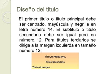 Diseño del titulo
El primer titulo o titulo principal debe
ser centrado, mayúscula y negrilla en
letra número 14. El subtitulo o titulo
secundario debe ser igual pero en
número 12. Para títulos terciarios se
dirige a la margen izquierda en tamaño
número 12.
 