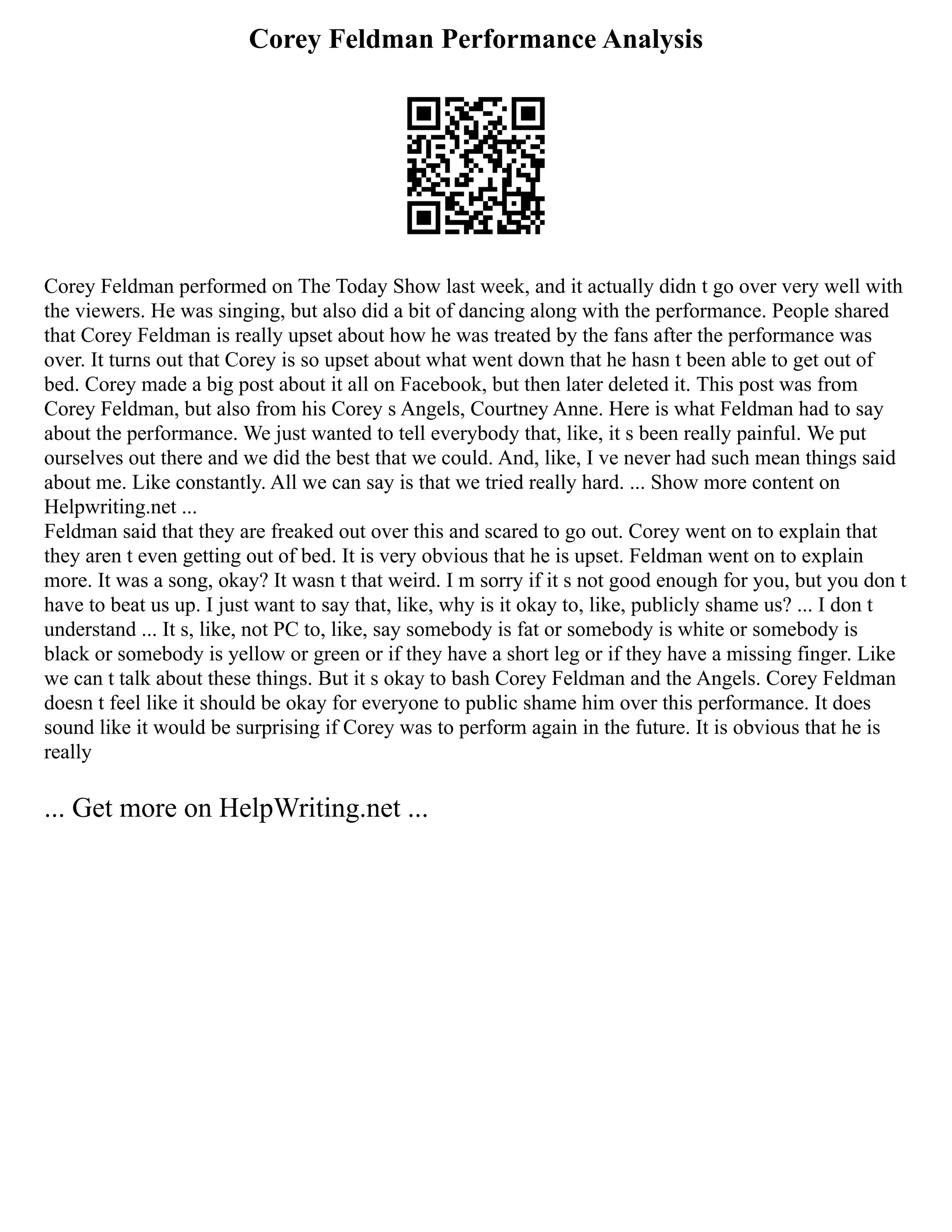 Corey Feldman Performance Analysis
Corey Feldman performed on The Today Show last week, and it actually didn t go over very well with
the viewers. He was singing, but also did a bit of dancing along with the performance. People shared
that Corey Feldman is really upset about how he was treated by the fans after the performance was
over. It turns out that Corey is so upset about what went down that he hasn t been able to get out of
bed. Corey made a big post about it all on Facebook, but then later deleted it. This post was from
Corey Feldman, but also from his Corey s Angels, Courtney Anne. Here is what Feldman had to say
about the performance. We just wanted to tell everybody that, like, it s been really painful. We put
ourselves out there and we did the best that we could. And, like, I ve never had such mean things said
about me. Like constantly. All we can say is that we tried really hard. ... Show more content on
Helpwriting.net ...
Feldman said that they are freaked out over this and scared to go out. Corey went on to explain that
they aren t even getting out of bed. It is very obvious that he is upset. Feldman went on to explain
more. It was a song, okay? It wasn t that weird. I m sorry if it s not good enough for you, but you don t
have to beat us up. I just want to say that, like, why is it okay to, like, publicly shame us? ... I don t
understand ... It s, like, not PC to, like, say somebody is fat or somebody is white or somebody is
black or somebody is yellow or green or if they have a short leg or if they have a missing finger. Like
we can t talk about these things. But it s okay to bash Corey Feldman and the Angels. Corey Feldman
doesn t feel like it should be okay for everyone to public shame him over this performance. It does
sound like it would be surprising if Corey was to perform again in the future. It is obvious that he is
really
... Get more on HelpWriting.net ...
 