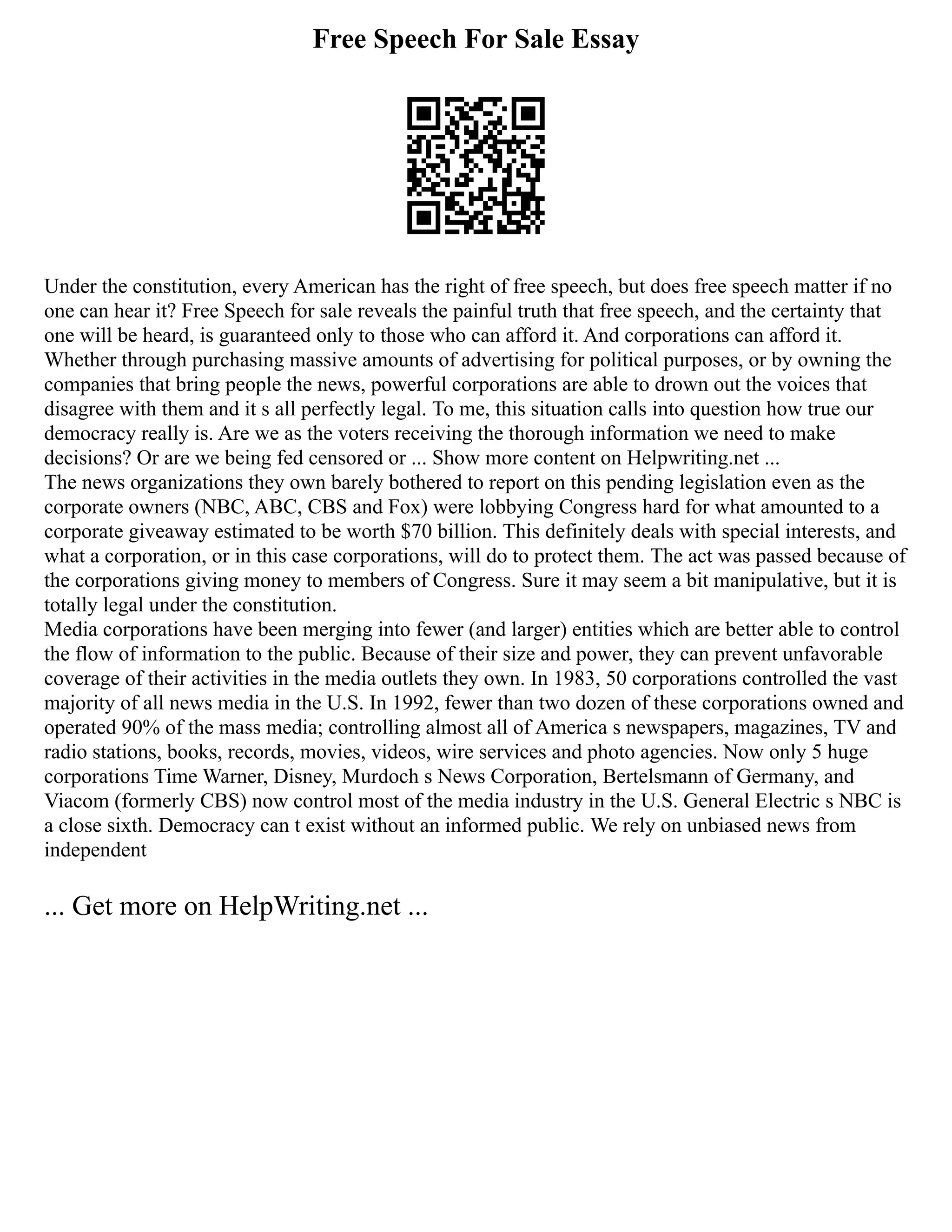 Free Speech For Sale Essay
Under the constitution, every American has the right of free speech, but does free speech matter if no
one can hear it? Free Speech for sale reveals the painful truth that free speech, and the certainty that
one will be heard, is guaranteed only to those who can afford it. And corporations can afford it.
Whether through purchasing massive amounts of advertising for political purposes, or by owning the
companies that bring people the news, powerful corporations are able to drown out the voices that
disagree with them and it s all perfectly legal. To me, this situation calls into question how true our
democracy really is. Are we as the voters receiving the thorough information we need to make
decisions? Or are we being fed censored or ... Show more content on Helpwriting.net ...
The news organizations they own barely bothered to report on this pending legislation even as the
corporate owners (NBC, ABC, CBS and Fox) were lobbying Congress hard for what amounted to a
corporate giveaway estimated to be worth $70 billion. This definitely deals with special interests, and
what a corporation, or in this case corporations, will do to protect them. The act was passed because of
the corporations giving money to members of Congress. Sure it may seem a bit manipulative, but it is
totally legal under the constitution.
Media corporations have been merging into fewer (and larger) entities which are better able to control
the flow of information to the public. Because of their size and power, they can prevent unfavorable
coverage of their activities in the media outlets they own. In 1983, 50 corporations controlled the vast
majority of all news media in the U.S. In 1992, fewer than two dozen of these corporations owned and
operated 90% of the mass media; controlling almost all of America s newspapers, magazines, TV and
radio stations, books, records, movies, videos, wire services and photo agencies. Now only 5 huge
corporations Time Warner, Disney, Murdoch s News Corporation, Bertelsmann of Germany, and
Viacom (formerly CBS) now control most of the media industry in the U.S. General Electric s NBC is
a close sixth. Democracy can t exist without an informed public. We rely on unbiased news from
independent
... Get more on HelpWriting.net ...
 