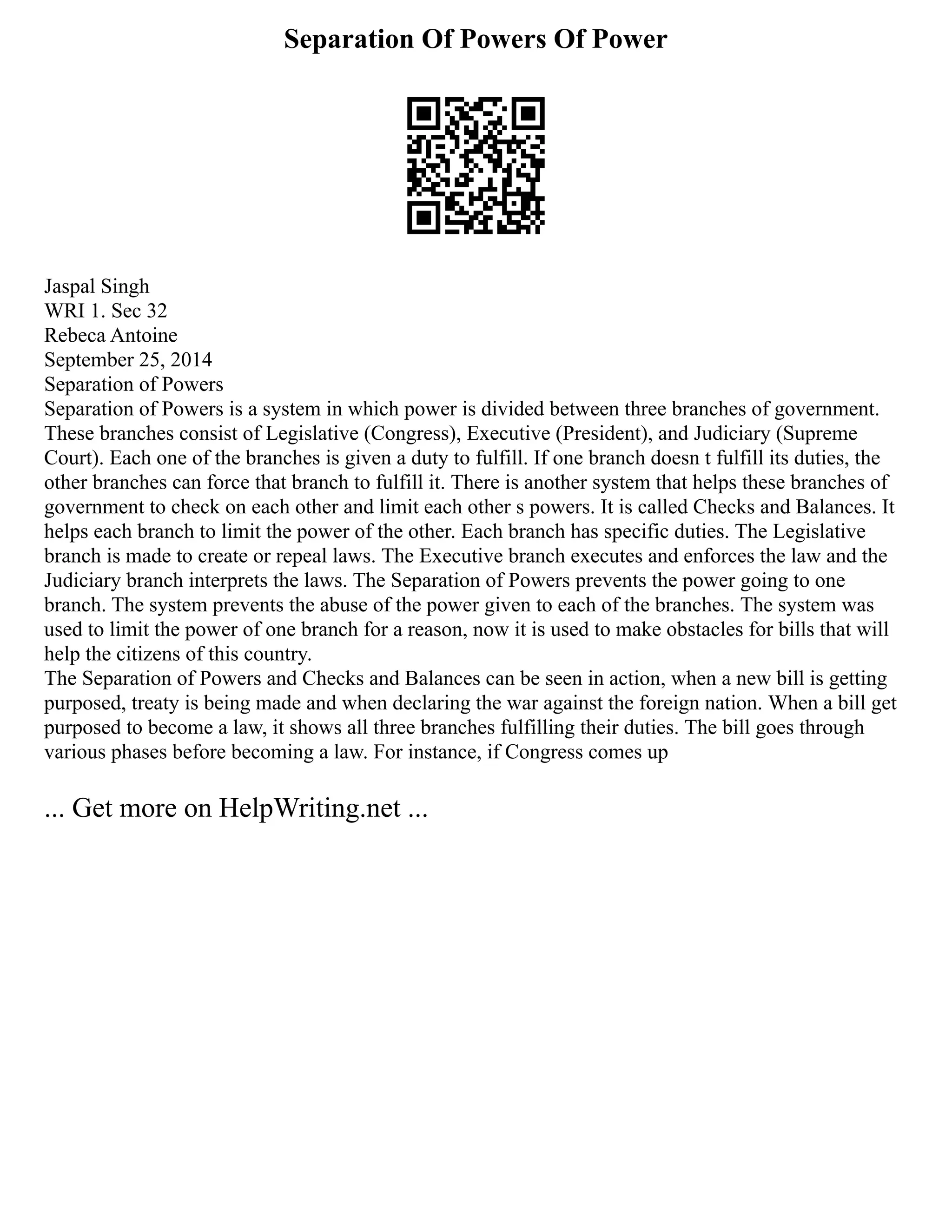 Separation Of Powers Of Power
Jaspal Singh
WRI 1. Sec 32
Rebeca Antoine
September 25, 2014
Separation of Powers
Separation of Powers is a system in which power is divided between three branches of government.
These branches consist of Legislative (Congress), Executive (President), and Judiciary (Supreme
Court). Each one of the branches is given a duty to fulfill. If one branch doesn t fulfill its duties, the
other branches can force that branch to fulfill it. There is another system that helps these branches of
government to check on each other and limit each other s powers. It is called Checks and Balances. It
helps each branch to limit the power of the other. Each branch has specific duties. The Legislative
branch is made to create or repeal laws. The Executive branch executes and enforces the law and the
Judiciary branch interprets the laws. The Separation of Powers prevents the power going to one
branch. The system prevents the abuse of the power given to each of the branches. The system was
used to limit the power of one branch for a reason, now it is used to make obstacles for bills that will
help the citizens of this country.
The Separation of Powers and Checks and Balances can be seen in action, when a new bill is getting
purposed, treaty is being made and when declaring the war against the foreign nation. When a bill get
purposed to become a law, it shows all three branches fulfilling their duties. The bill goes through
various phases before becoming a law. For instance, if Congress comes up
... Get more on HelpWriting.net ...
 