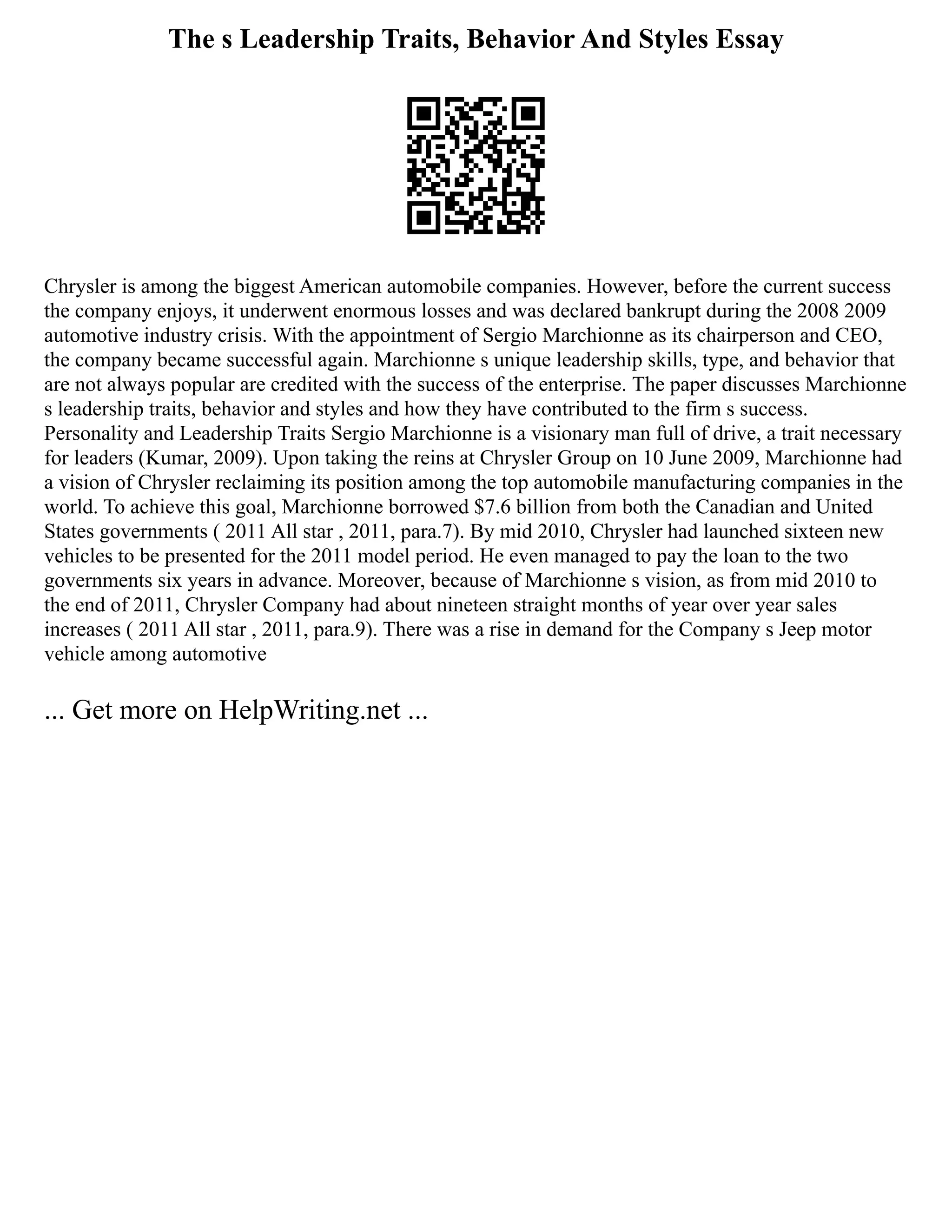 The s Leadership Traits, Behavior And Styles Essay
Chrysler is among the biggest American automobile companies. However, before the current success
the company enjoys, it underwent enormous losses and was declared bankrupt during the 2008 2009
automotive industry crisis. With the appointment of Sergio Marchionne as its chairperson and CEO,
the company became successful again. Marchionne s unique leadership skills, type, and behavior that
are not always popular are credited with the success of the enterprise. The paper discusses Marchionne
s leadership traits, behavior and styles and how they have contributed to the firm s success.
Personality and Leadership Traits Sergio Marchionne is a visionary man full of drive, a trait necessary
for leaders (Kumar, 2009). Upon taking the reins at Chrysler Group on 10 June 2009, Marchionne had
a vision of Chrysler reclaiming its position among the top automobile manufacturing companies in the
world. To achieve this goal, Marchionne borrowed $7.6 billion from both the Canadian and United
States governments ( 2011 All star , 2011, para.7). By mid 2010, Chrysler had launched sixteen new
vehicles to be presented for the 2011 model period. He even managed to pay the loan to the two
governments six years in advance. Moreover, because of Marchionne s vision, as from mid 2010 to
the end of 2011, Chrysler Company had about nineteen straight months of year over year sales
increases ( 2011 All star , 2011, para.9). There was a rise in demand for the Company s Jeep motor
vehicle among automotive
... Get more on HelpWriting.net ...
 