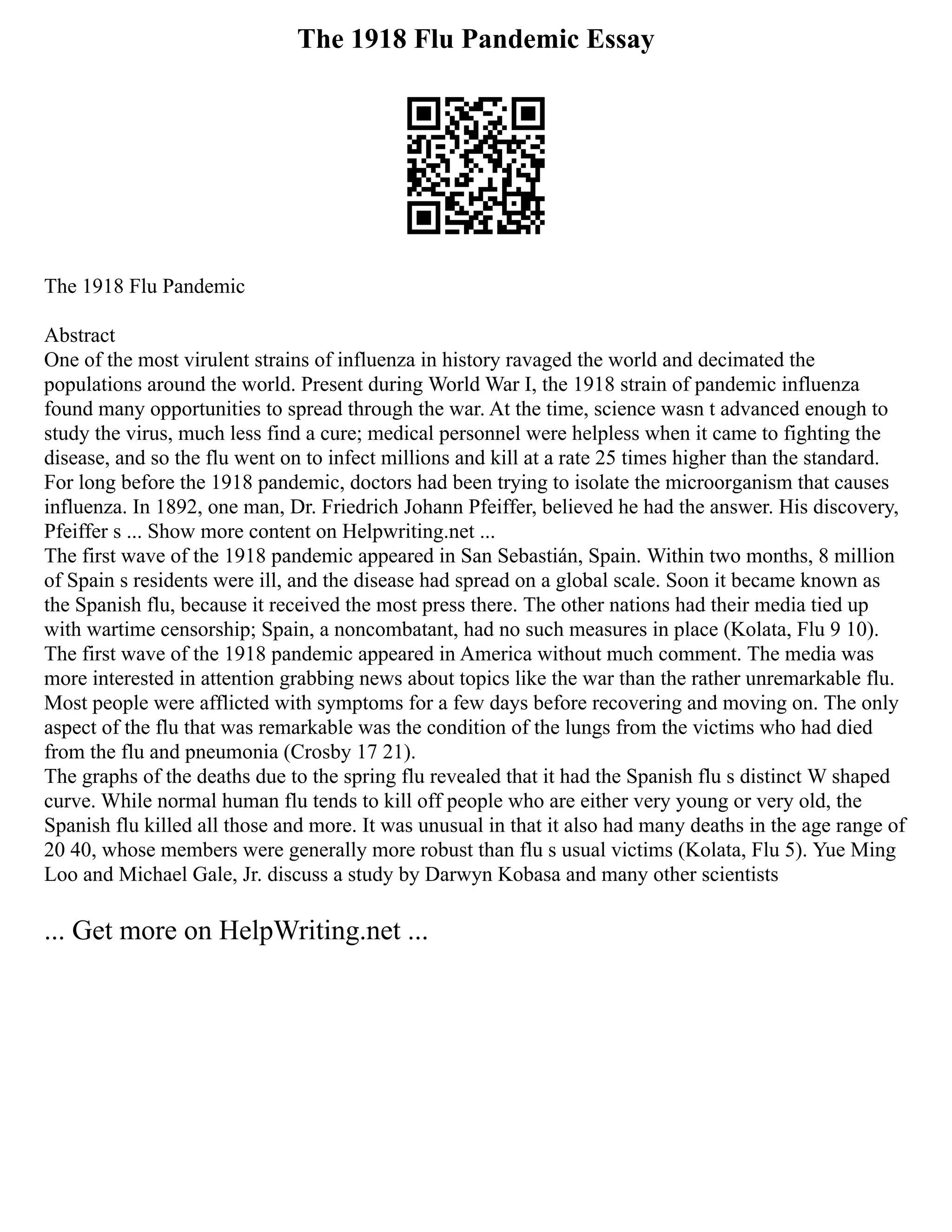 The 1918 Flu Pandemic Essay
The 1918 Flu Pandemic
Abstract
One of the most virulent strains of influenza in history ravaged the world and decimated the
populations around the world. Present during World War I, the 1918 strain of pandemic influenza
found many opportunities to spread through the war. At the time, science wasn t advanced enough to
study the virus, much less find a cure; medical personnel were helpless when it came to fighting the
disease, and so the flu went on to infect millions and kill at a rate 25 times higher than the standard.
For long before the 1918 pandemic, doctors had been trying to isolate the microorganism that causes
influenza. In 1892, one man, Dr. Friedrich Johann Pfeiffer, believed he had the answer. His discovery,
Pfeiffer s ... Show more content on Helpwriting.net ...
The first wave of the 1918 pandemic appeared in San Sebastián, Spain. Within two months, 8 million
of Spain s residents were ill, and the disease had spread on a global scale. Soon it became known as
the Spanish flu, because it received the most press there. The other nations had their media tied up
with wartime censorship; Spain, a noncombatant, had no such measures in place (Kolata, Flu 9 10).
The first wave of the 1918 pandemic appeared in America without much comment. The media was
more interested in attention grabbing news about topics like the war than the rather unremarkable flu.
Most people were afflicted with symptoms for a few days before recovering and moving on. The only
aspect of the flu that was remarkable was the condition of the lungs from the victims who had died
from the flu and pneumonia (Crosby 17 21).
The graphs of the deaths due to the spring flu revealed that it had the Spanish flu s distinct W shaped
curve. While normal human flu tends to kill off people who are either very young or very old, the
Spanish flu killed all those and more. It was unusual in that it also had many deaths in the age range of
20 40, whose members were generally more robust than flu s usual victims (Kolata, Flu 5). Yue Ming
Loo and Michael Gale, Jr. discuss a study by Darwyn Kobasa and many other scientists
... Get more on HelpWriting.net ...
 