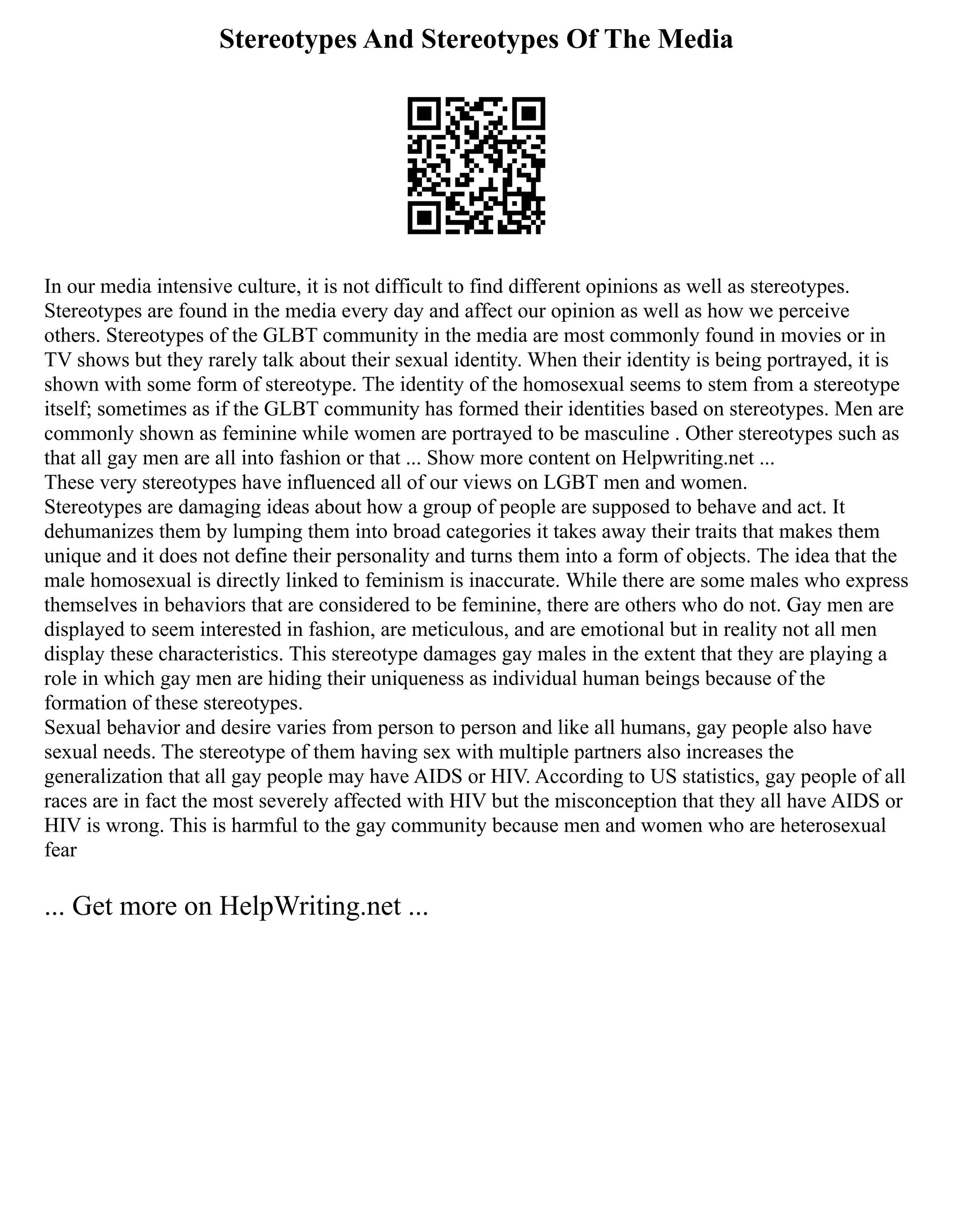 Stereotypes And Stereotypes Of The Media
In our media intensive culture, it is not difficult to find different opinions as well as stereotypes.
Stereotypes are found in the media every day and affect our opinion as well as how we perceive
others. Stereotypes of the GLBT community in the media are most commonly found in movies or in
TV shows but they rarely talk about their sexual identity. When their identity is being portrayed, it is
shown with some form of stereotype. The identity of the homosexual seems to stem from a stereotype
itself; sometimes as if the GLBT community has formed their identities based on stereotypes. Men are
commonly shown as feminine while women are portrayed to be masculine . Other stereotypes such as
that all gay men are all into fashion or that ... Show more content on Helpwriting.net ...
These very stereotypes have influenced all of our views on LGBT men and women.
Stereotypes are damaging ideas about how a group of people are supposed to behave and act. It
dehumanizes them by lumping them into broad categories it takes away their traits that makes them
unique and it does not define their personality and turns them into a form of objects. The idea that the
male homosexual is directly linked to feminism is inaccurate. While there are some males who express
themselves in behaviors that are considered to be feminine, there are others who do not. Gay men are
displayed to seem interested in fashion, are meticulous, and are emotional but in reality not all men
display these characteristics. This stereotype damages gay males in the extent that they are playing a
role in which gay men are hiding their uniqueness as individual human beings because of the
formation of these stereotypes.
Sexual behavior and desire varies from person to person and like all humans, gay people also have
sexual needs. The stereotype of them having sex with multiple partners also increases the
generalization that all gay people may have AIDS or HIV. According to US statistics, gay people of all
races are in fact the most severely affected with HIV but the misconception that they all have AIDS or
HIV is wrong. This is harmful to the gay community because men and women who are heterosexual
fear
... Get more on HelpWriting.net ...
 