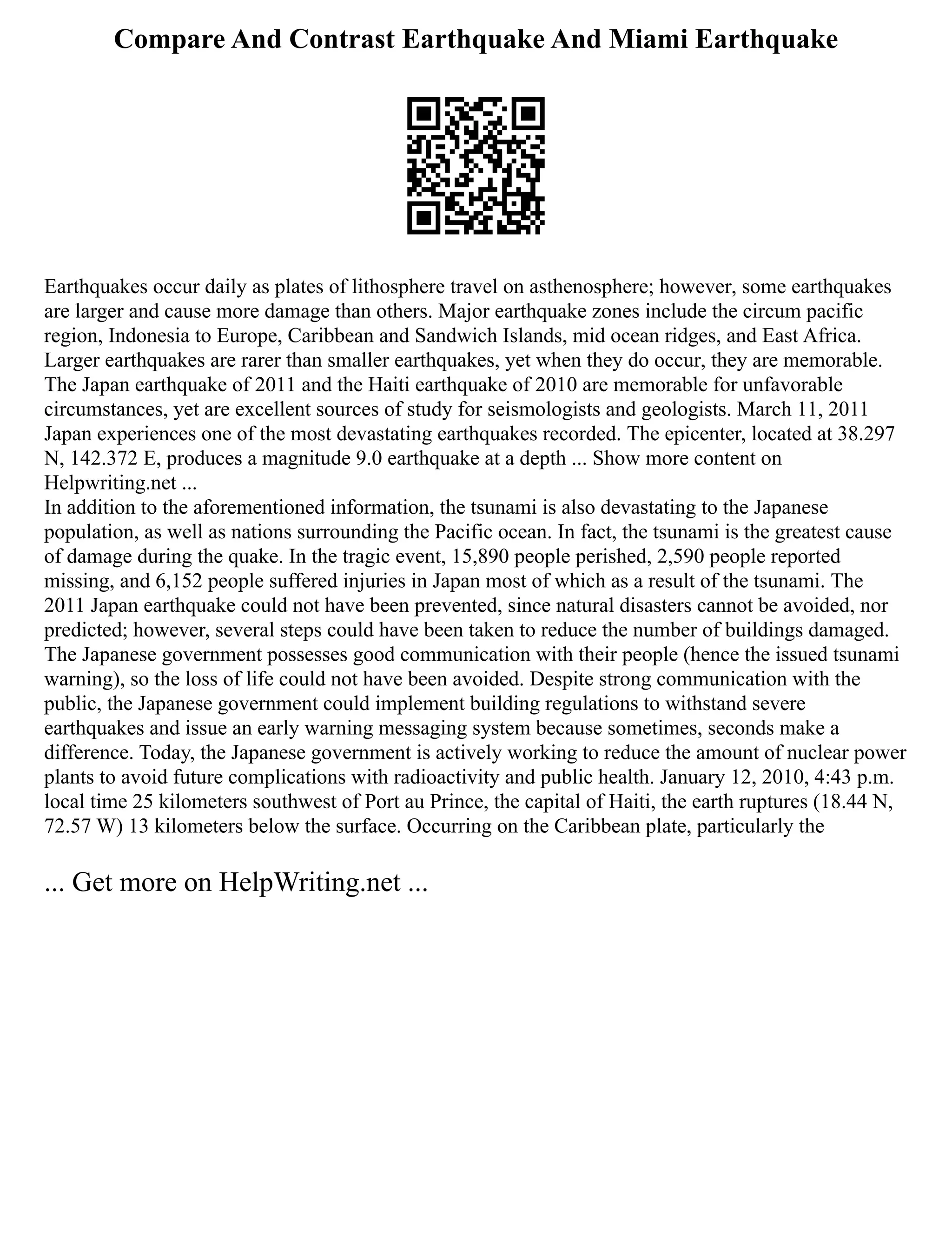 Compare And Contrast Earthquake And Miami Earthquake
Earthquakes occur daily as plates of lithosphere travel on asthenosphere; however, some earthquakes
are larger and cause more damage than others. Major earthquake zones include the circum pacific
region, Indonesia to Europe, Caribbean and Sandwich Islands, mid ocean ridges, and East Africa.
Larger earthquakes are rarer than smaller earthquakes, yet when they do occur, they are memorable.
The Japan earthquake of 2011 and the Haiti earthquake of 2010 are memorable for unfavorable
circumstances, yet are excellent sources of study for seismologists and geologists. March 11, 2011
Japan experiences one of the most devastating earthquakes recorded. The epicenter, located at 38.297
N, 142.372 E, produces a magnitude 9.0 earthquake at a depth ... Show more content on
Helpwriting.net ...
In addition to the aforementioned information, the tsunami is also devastating to the Japanese
population, as well as nations surrounding the Pacific ocean. In fact, the tsunami is the greatest cause
of damage during the quake. In the tragic event, 15,890 people perished, 2,590 people reported
missing, and 6,152 people suffered injuries in Japan most of which as a result of the tsunami. The
2011 Japan earthquake could not have been prevented, since natural disasters cannot be avoided, nor
predicted; however, several steps could have been taken to reduce the number of buildings damaged.
The Japanese government possesses good communication with their people (hence the issued tsunami
warning), so the loss of life could not have been avoided. Despite strong communication with the
public, the Japanese government could implement building regulations to withstand severe
earthquakes and issue an early warning messaging system because sometimes, seconds make a
difference. Today, the Japanese government is actively working to reduce the amount of nuclear power
plants to avoid future complications with radioactivity and public health. January 12, 2010, 4:43 p.m.
local time 25 kilometers southwest of Port au Prince, the capital of Haiti, the earth ruptures (18.44 N,
72.57 W) 13 kilometers below the surface. Occurring on the Caribbean plate, particularly the
... Get more on HelpWriting.net ...
 