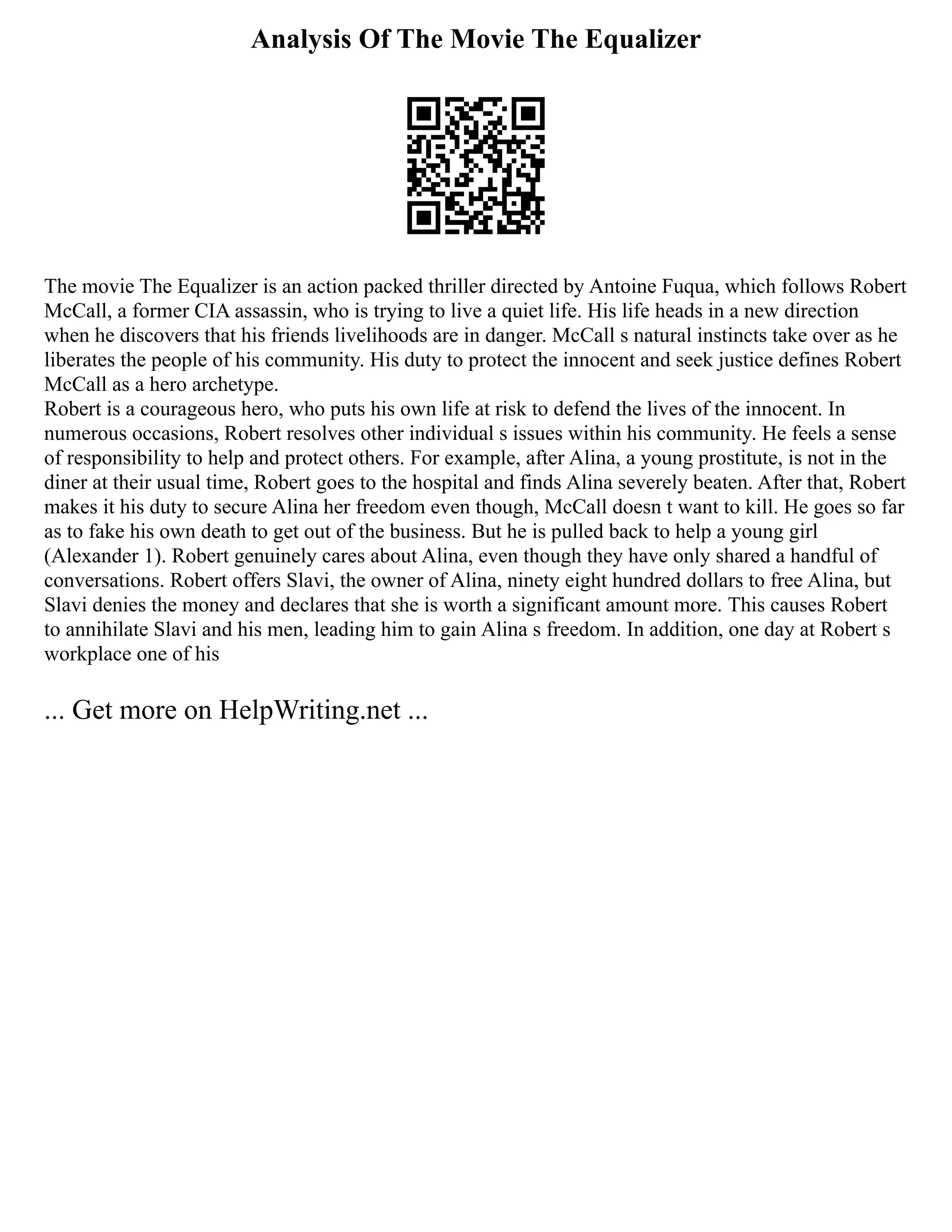 Analysis Of The Movie The Equalizer
The movie The Equalizer is an action packed thriller directed by Antoine Fuqua, which follows Robert
McCall, a former CIA assassin, who is trying to live a quiet life. His life heads in a new direction
when he discovers that his friends livelihoods are in danger. McCall s natural instincts take over as he
liberates the people of his community. His duty to protect the innocent and seek justice defines Robert
McCall as a hero archetype.
Robert is a courageous hero, who puts his own life at risk to defend the lives of the innocent. In
numerous occasions, Robert resolves other individual s issues within his community. He feels a sense
of responsibility to help and protect others. For example, after Alina, a young prostitute, is not in the
diner at their usual time, Robert goes to the hospital and finds Alina severely beaten. After that, Robert
makes it his duty to secure Alina her freedom even though, McCall doesn t want to kill. He goes so far
as to fake his own death to get out of the business. But he is pulled back to help a young girl
(Alexander 1). Robert genuinely cares about Alina, even though they have only shared a handful of
conversations. Robert offers Slavi, the owner of Alina, ninety eight hundred dollars to free Alina, but
Slavi denies the money and declares that she is worth a significant amount more. This causes Robert
to annihilate Slavi and his men, leading him to gain Alina s freedom. In addition, one day at Robert s
workplace one of his
... Get more on HelpWriting.net ...
 