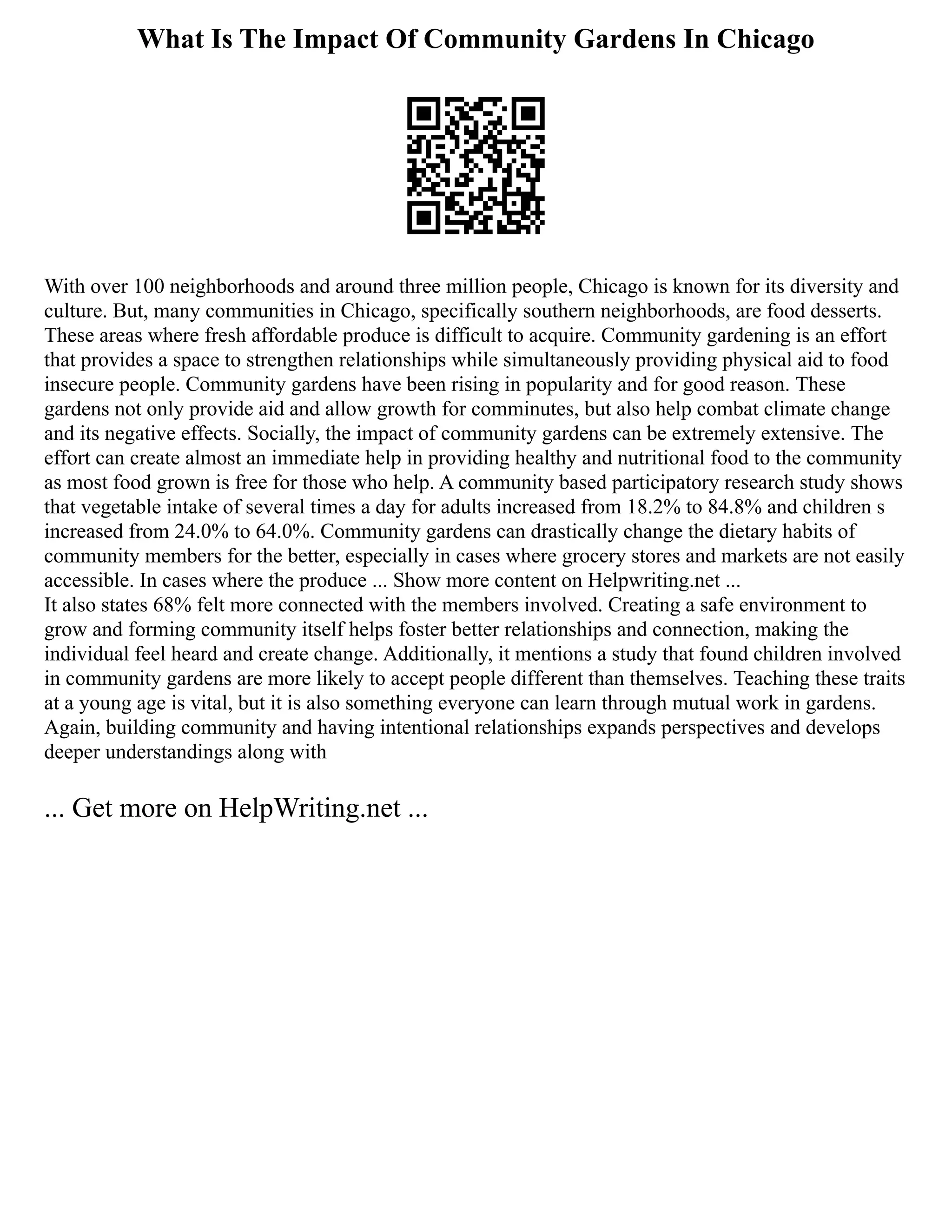 What Is The Impact Of Community Gardens In Chicago
With over 100 neighborhoods and around three million people, Chicago is known for its diversity and
culture. But, many communities in Chicago, specifically southern neighborhoods, are food desserts.
These areas where fresh affordable produce is difficult to acquire. Community gardening is an effort
that provides a space to strengthen relationships while simultaneously providing physical aid to food
insecure people. Community gardens have been rising in popularity and for good reason. These
gardens not only provide aid and allow growth for comminutes, but also help combat climate change
and its negative effects. Socially, the impact of community gardens can be extremely extensive. The
effort can create almost an immediate help in providing healthy and nutritional food to the community
as most food grown is free for those who help. A community based participatory research study shows
that vegetable intake of several times a day for adults increased from 18.2% to 84.8% and children s
increased from 24.0% to 64.0%. Community gardens can drastically change the dietary habits of
community members for the better, especially in cases where grocery stores and markets are not easily
accessible. In cases where the produce ... Show more content on Helpwriting.net ...
It also states 68% felt more connected with the members involved. Creating a safe environment to
grow and forming community itself helps foster better relationships and connection, making the
individual feel heard and create change. Additionally, it mentions a study that found children involved
in community gardens are more likely to accept people different than themselves. Teaching these traits
at a young age is vital, but it is also something everyone can learn through mutual work in gardens.
Again, building community and having intentional relationships expands perspectives and develops
deeper understandings along with
... Get more on HelpWriting.net ...
 