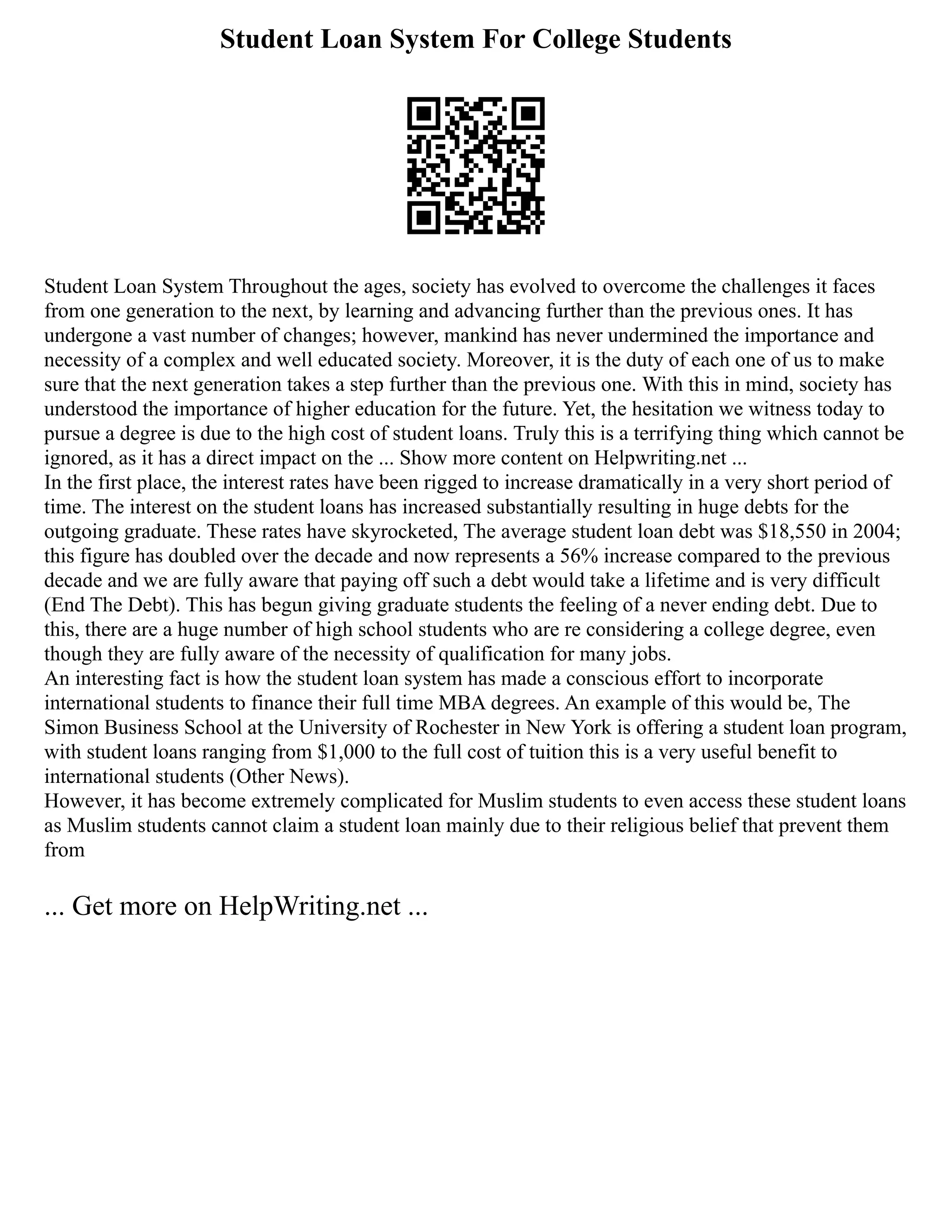 Student Loan System For College Students
Student Loan System Throughout the ages, society has evolved to overcome the challenges it faces
from one generation to the next, by learning and advancing further than the previous ones. It has
undergone a vast number of changes; however, mankind has never undermined the importance and
necessity of a complex and well educated society. Moreover, it is the duty of each one of us to make
sure that the next generation takes a step further than the previous one. With this in mind, society has
understood the importance of higher education for the future. Yet, the hesitation we witness today to
pursue a degree is due to the high cost of student loans. Truly this is a terrifying thing which cannot be
ignored, as it has a direct impact on the ... Show more content on Helpwriting.net ...
In the first place, the interest rates have been rigged to increase dramatically in a very short period of
time. The interest on the student loans has increased substantially resulting in huge debts for the
outgoing graduate. These rates have skyrocketed, The average student loan debt was $18,550 in 2004;
this figure has doubled over the decade and now represents a 56% increase compared to the previous
decade and we are fully aware that paying off such a debt would take a lifetime and is very difficult
(End The Debt). This has begun giving graduate students the feeling of a never ending debt. Due to
this, there are a huge number of high school students who are re considering a college degree, even
though they are fully aware of the necessity of qualification for many jobs.
An interesting fact is how the student loan system has made a conscious effort to incorporate
international students to finance their full time MBA degrees. An example of this would be, The
Simon Business School at the University of Rochester in New York is offering a student loan program,
with student loans ranging from $1,000 to the full cost of tuition this is a very useful benefit to
international students (Other News).
However, it has become extremely complicated for Muslim students to even access these student loans
as Muslim students cannot claim a student loan mainly due to their religious belief that prevent them
from
... Get more on HelpWriting.net ...
 