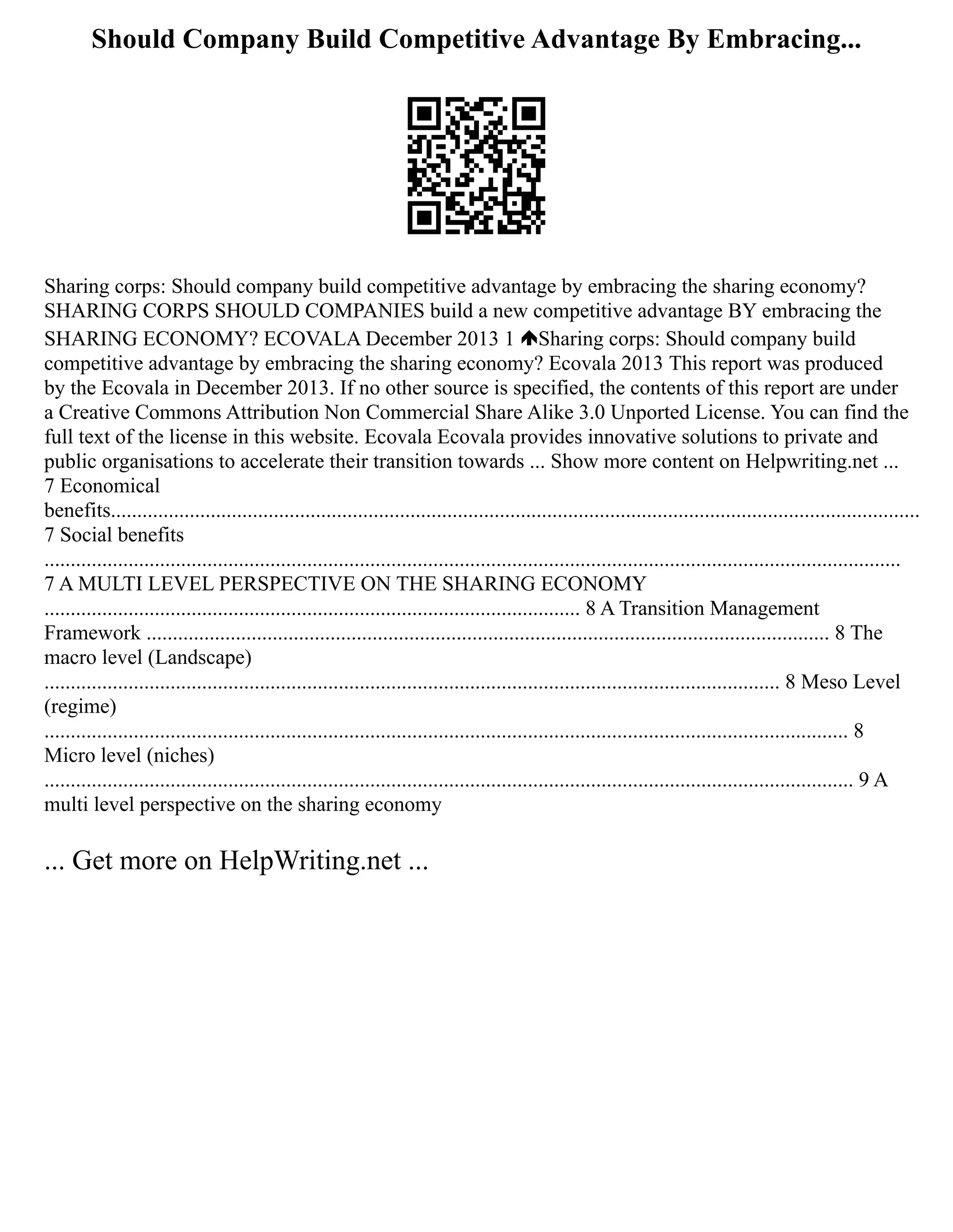 Should Company Build Competitive Advantage By Embracing...
Sharing corps: Should company build competitive advantage by embracing the sharing economy?
SHARING CORPS SHOULD COMPANIES build a new competitive advantage BY embracing the
SHARING ECONOMY? ECOVALA December 2013 1 Sharing corps: Should company build
competitive advantage by embracing the sharing economy? Ecovala 2013 This report was produced
by the Ecovala in December 2013. If no other source is specified, the contents of this report are under
a Creative Commons Attribution Non Commercial Share Alike 3.0 Unported License. You can find the
full text of the license in this website. Ecovala Ecovala provides innovative solutions to private and
public organisations to accelerate their transition towards ... Show more content on Helpwriting.net ...
7 Economical
benefits..........................................................................................................................................................
7 Social benefits
...................................................................................................................................................................
7 A MULTI LEVEL PERSPECTIVE ON THE SHARING ECONOMY
...................................................................................................... 8 A Transition Management
Framework .................................................................................................................................. 8 The
macro level (Landscape)
............................................................................................................................................ 8 Meso Level
(regime)
......................................................................................................................................................... 8
Micro level (niches)
.......................................................................................................................................................... 9 A
multi level perspective on the sharing economy
... Get more on HelpWriting.net ...
 