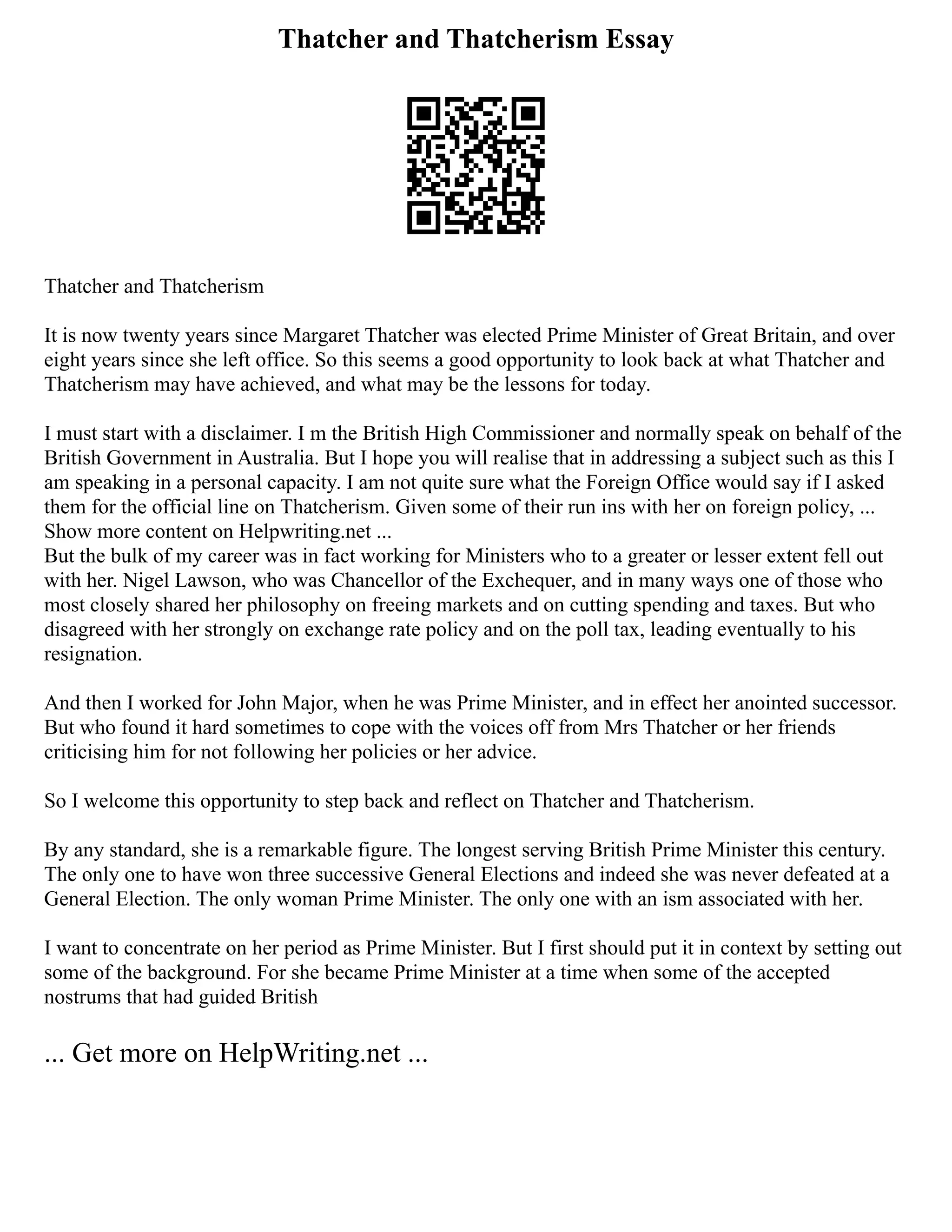 Thatcher and Thatcherism Essay
Thatcher and Thatcherism
It is now twenty years since Margaret Thatcher was elected Prime Minister of Great Britain, and over
eight years since she left office. So this seems a good opportunity to look back at what Thatcher and
Thatcherism may have achieved, and what may be the lessons for today.
I must start with a disclaimer. I m the British High Commissioner and normally speak on behalf of the
British Government in Australia. But I hope you will realise that in addressing a subject such as this I
am speaking in a personal capacity. I am not quite sure what the Foreign Office would say if I asked
them for the official line on Thatcherism. Given some of their run ins with her on foreign policy, ...
Show more content on Helpwriting.net ...
But the bulk of my career was in fact working for Ministers who to a greater or lesser extent fell out
with her. Nigel Lawson, who was Chancellor of the Exchequer, and in many ways one of those who
most closely shared her philosophy on freeing markets and on cutting spending and taxes. But who
disagreed with her strongly on exchange rate policy and on the poll tax, leading eventually to his
resignation.
And then I worked for John Major, when he was Prime Minister, and in effect her anointed successor.
But who found it hard sometimes to cope with the voices off from Mrs Thatcher or her friends
criticising him for not following her policies or her advice.
So I welcome this opportunity to step back and reflect on Thatcher and Thatcherism.
By any standard, she is a remarkable figure. The longest serving British Prime Minister this century.
The only one to have won three successive General Elections and indeed she was never defeated at a
General Election. The only woman Prime Minister. The only one with an ism associated with her.
I want to concentrate on her period as Prime Minister. But I first should put it in context by setting out
some of the background. For she became Prime Minister at a time when some of the accepted
nostrums that had guided British
... Get more on HelpWriting.net ...
 