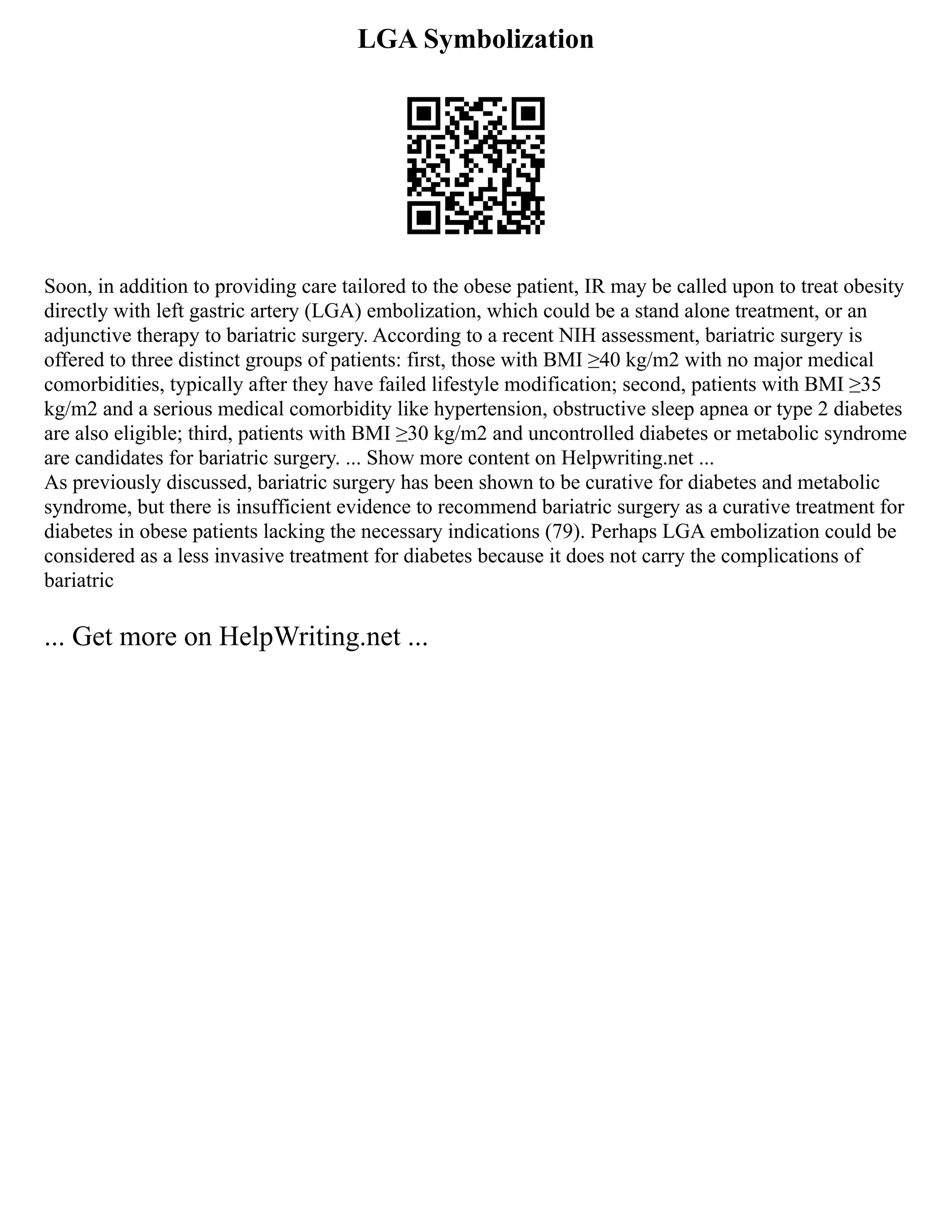 LGA Symbolization
Soon, in addition to providing care tailored to the obese patient, IR may be called upon to treat obesity
directly with left gastric artery (LGA) embolization, which could be a stand alone treatment, or an
adjunctive therapy to bariatric surgery. According to a recent NIH assessment, bariatric surgery is
offered to three distinct groups of patients: first, those with BMI ≥40 kg/m2 with no major medical
comorbidities, typically after they have failed lifestyle modification; second, patients with BMI ≥35
kg/m2 and a serious medical comorbidity like hypertension, obstructive sleep apnea or type 2 diabetes
are also eligible; third, patients with BMI ≥30 kg/m2 and uncontrolled diabetes or metabolic syndrome
are candidates for bariatric surgery. ... Show more content on Helpwriting.net ...
As previously discussed, bariatric surgery has been shown to be curative for diabetes and metabolic
syndrome, but there is insufficient evidence to recommend bariatric surgery as a curative treatment for
diabetes in obese patients lacking the necessary indications (79). Perhaps LGA embolization could be
considered as a less invasive treatment for diabetes because it does not carry the complications of
bariatric
... Get more on HelpWriting.net ...
 