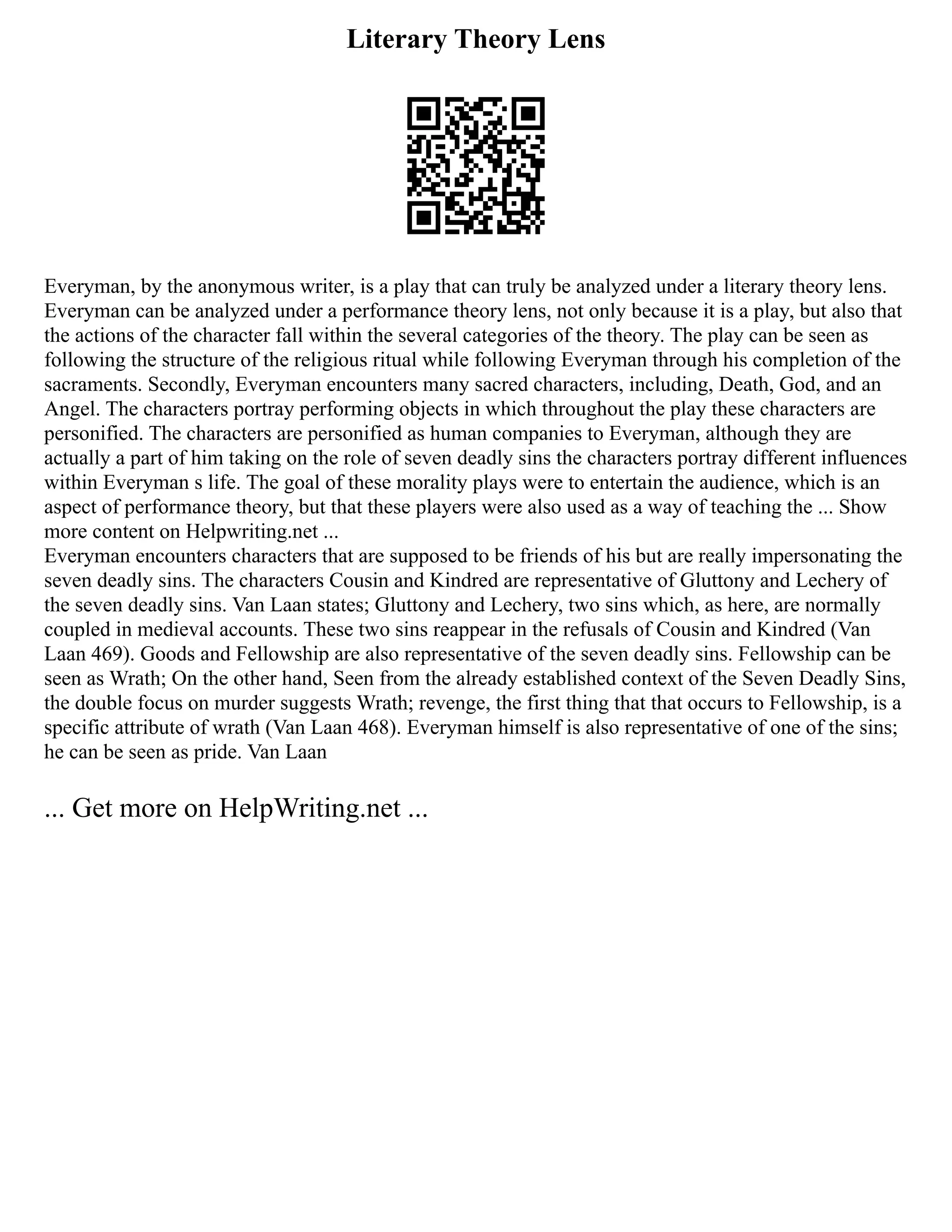 Literary Theory Lens
Everyman, by the anonymous writer, is a play that can truly be analyzed under a literary theory lens.
Everyman can be analyzed under a performance theory lens, not only because it is a play, but also that
the actions of the character fall within the several categories of the theory. The play can be seen as
following the structure of the religious ritual while following Everyman through his completion of the
sacraments. Secondly, Everyman encounters many sacred characters, including, Death, God, and an
Angel. The characters portray performing objects in which throughout the play these characters are
personified. The characters are personified as human companies to Everyman, although they are
actually a part of him taking on the role of seven deadly sins the characters portray different influences
within Everyman s life. The goal of these morality plays were to entertain the audience, which is an
aspect of performance theory, but that these players were also used as a way of teaching the ... Show
more content on Helpwriting.net ...
Everyman encounters characters that are supposed to be friends of his but are really impersonating the
seven deadly sins. The characters Cousin and Kindred are representative of Gluttony and Lechery of
the seven deadly sins. Van Laan states; Gluttony and Lechery, two sins which, as here, are normally
coupled in medieval accounts. These two sins reappear in the refusals of Cousin and Kindred (Van
Laan 469). Goods and Fellowship are also representative of the seven deadly sins. Fellowship can be
seen as Wrath; On the other hand, Seen from the already established context of the Seven Deadly Sins,
the double focus on murder suggests Wrath; revenge, the first thing that that occurs to Fellowship, is a
specific attribute of wrath (Van Laan 468). Everyman himself is also representative of one of the sins;
he can be seen as pride. Van Laan
... Get more on HelpWriting.net ...
 