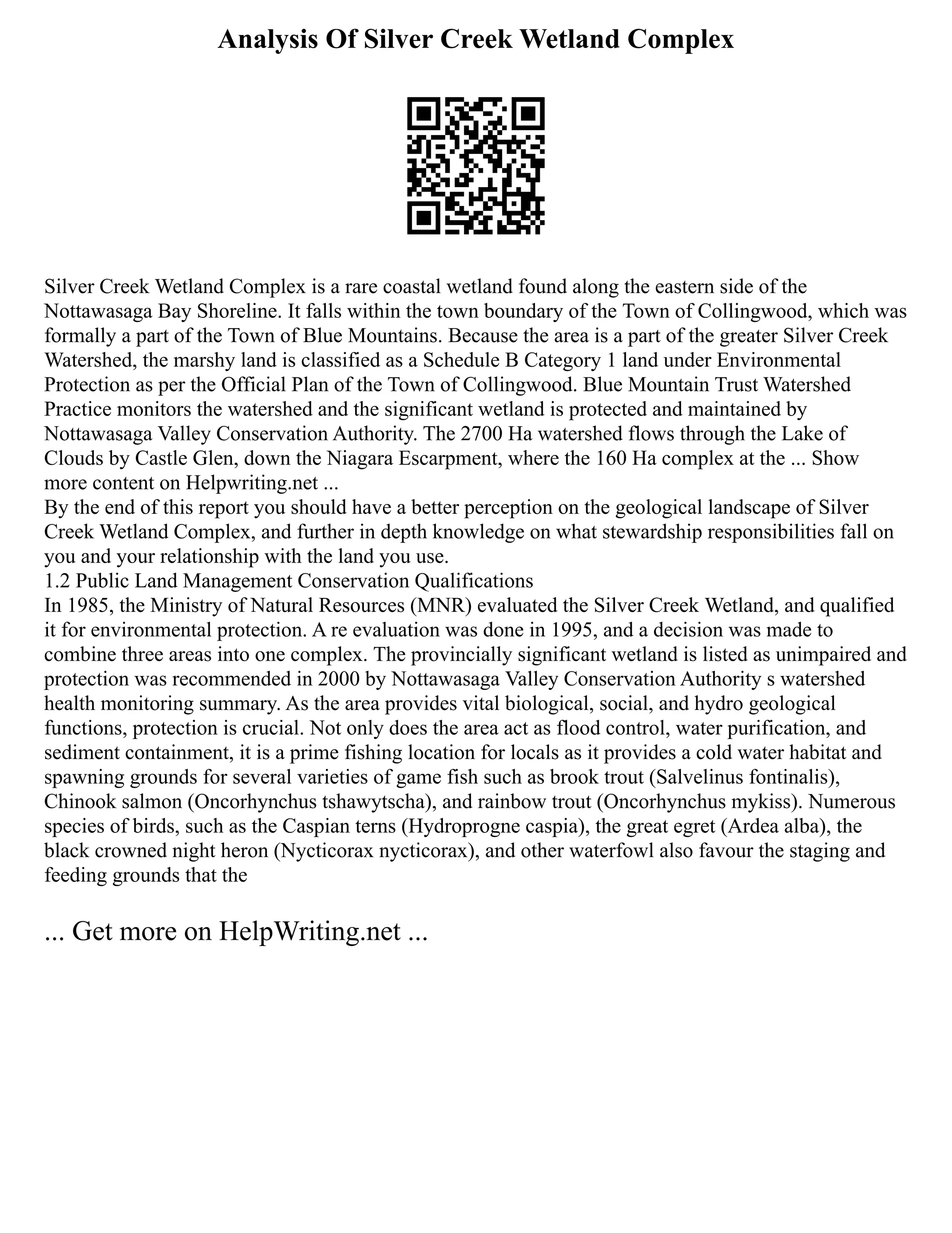 Analysis Of Silver Creek Wetland Complex
Silver Creek Wetland Complex is a rare coastal wetland found along the eastern side of the
Nottawasaga Bay Shoreline. It falls within the town boundary of the Town of Collingwood, which was
formally a part of the Town of Blue Mountains. Because the area is a part of the greater Silver Creek
Watershed, the marshy land is classified as a Schedule B Category 1 land under Environmental
Protection as per the Official Plan of the Town of Collingwood. Blue Mountain Trust Watershed
Practice monitors the watershed and the significant wetland is protected and maintained by
Nottawasaga Valley Conservation Authority. The 2700 Ha watershed flows through the Lake of
Clouds by Castle Glen, down the Niagara Escarpment, where the 160 Ha complex at the ... Show
more content on Helpwriting.net ...
By the end of this report you should have a better perception on the geological landscape of Silver
Creek Wetland Complex, and further in depth knowledge on what stewardship responsibilities fall on
you and your relationship with the land you use.
1.2 Public Land Management Conservation Qualifications
In 1985, the Ministry of Natural Resources (MNR) evaluated the Silver Creek Wetland, and qualified
it for environmental protection. A re evaluation was done in 1995, and a decision was made to
combine three areas into one complex. The provincially significant wetland is listed as unimpaired and
protection was recommended in 2000 by Nottawasaga Valley Conservation Authority s watershed
health monitoring summary. As the area provides vital biological, social, and hydro geological
functions, protection is crucial. Not only does the area act as flood control, water purification, and
sediment containment, it is a prime fishing location for locals as it provides a cold water habitat and
spawning grounds for several varieties of game fish such as brook trout (Salvelinus fontinalis),
Chinook salmon (Oncorhynchus tshawytscha), and rainbow trout (Oncorhynchus mykiss). Numerous
species of birds, such as the Caspian terns (Hydroprogne caspia), the great egret (Ardea alba), the
black crowned night heron (Nycticorax nycticorax), and other waterfowl also favour the staging and
feeding grounds that the
... Get more on HelpWriting.net ...
 