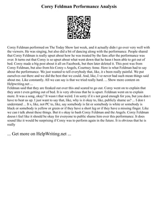 Corey Feldman Performance Analysis
Corey Feldman performed on The Today Show last week, and it actually didn t go over very well with
the viewers. He was singing, but also did a bit of dancing along with the performance. People shared
that Corey Feldman is really upset about how he was treated by the fans after the performance was
over. It turns out that Corey is so upset about what went down that he hasn t been able to get out of
bed. Corey made a big post about it all on Facebook, but then later deleted it. This post was from
Corey Feldman, but also from his Corey s Angels, Courtney Anne. Here is what Feldman had to say
about the performance. We just wanted to tell everybody that, like, it s been really painful. We put
ourselves out there and we did the best that we could. And, like, I ve never had such mean things said
about me. Like constantly. All we can say is that we tried really hard. ... Show more content on
Helpwriting.net ...
Feldman said that they are freaked out over this and scared to go out. Corey went on to explain that
they aren t even getting out of bed. It is very obvious that he is upset. Feldman went on to explain
more. It was a song, okay? It wasn t that weird. I m sorry if it s not good enough for you, but you don t
have to beat us up. I just want to say that, like, why is it okay to, like, publicly shame us? ... I don t
understand ... It s, like, not PC to, like, say somebody is fat or somebody is white or somebody is
black or somebody is yellow or green or if they have a short leg or if they have a missing finger. Like
we can t talk about these things. But it s okay to bash Corey Feldman and the Angels. Corey Feldman
doesn t feel like it should be okay for everyone to public shame him over this performance. It does
sound like it would be surprising if Corey was to perform again in the future. It is obvious that he is
really
... Get more on HelpWriting.net ...
 