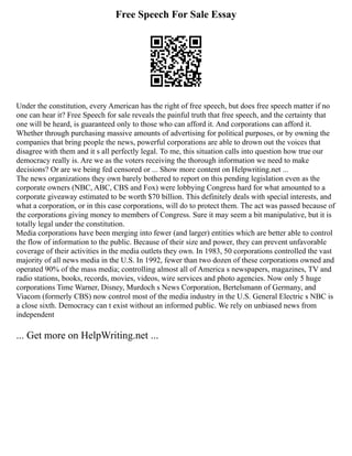Free Speech For Sale Essay
Under the constitution, every American has the right of free speech, but does free speech matter if no
one can hear it? Free Speech for sale reveals the painful truth that free speech, and the certainty that
one will be heard, is guaranteed only to those who can afford it. And corporations can afford it.
Whether through purchasing massive amounts of advertising for political purposes, or by owning the
companies that bring people the news, powerful corporations are able to drown out the voices that
disagree with them and it s all perfectly legal. To me, this situation calls into question how true our
democracy really is. Are we as the voters receiving the thorough information we need to make
decisions? Or are we being fed censored or ... Show more content on Helpwriting.net ...
The news organizations they own barely bothered to report on this pending legislation even as the
corporate owners (NBC, ABC, CBS and Fox) were lobbying Congress hard for what amounted to a
corporate giveaway estimated to be worth $70 billion. This definitely deals with special interests, and
what a corporation, or in this case corporations, will do to protect them. The act was passed because of
the corporations giving money to members of Congress. Sure it may seem a bit manipulative, but it is
totally legal under the constitution.
Media corporations have been merging into fewer (and larger) entities which are better able to control
the flow of information to the public. Because of their size and power, they can prevent unfavorable
coverage of their activities in the media outlets they own. In 1983, 50 corporations controlled the vast
majority of all news media in the U.S. In 1992, fewer than two dozen of these corporations owned and
operated 90% of the mass media; controlling almost all of America s newspapers, magazines, TV and
radio stations, books, records, movies, videos, wire services and photo agencies. Now only 5 huge
corporations Time Warner, Disney, Murdoch s News Corporation, Bertelsmann of Germany, and
Viacom (formerly CBS) now control most of the media industry in the U.S. General Electric s NBC is
a close sixth. Democracy can t exist without an informed public. We rely on unbiased news from
independent
... Get more on HelpWriting.net ...
 