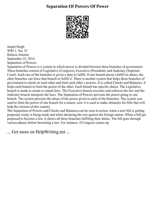 Separation Of Powers Of Power
Jaspal Singh
WRI 1. Sec 32
Rebeca Antoine
September 25, 2014
Separation of Powers
Separation of Powers is a system in which power is divided between three branches of government.
These branches consist of Legislative (Congress), Executive (President), and Judiciary (Supreme
Court). Each one of the branches is given a duty to fulfill. If one branch doesn t fulfill its duties, the
other branches can force that branch to fulfill it. There is another system that helps these branches of
government to check on each other and limit each other s powers. It is called Checks and Balances. It
helps each branch to limit the power of the other. Each branch has specific duties. The Legislative
branch is made to create or repeal laws. The Executive branch executes and enforces the law and the
Judiciary branch interprets the laws. The Separation of Powers prevents the power going to one
branch. The system prevents the abuse of the power given to each of the branches. The system was
used to limit the power of one branch for a reason, now it is used to make obstacles for bills that will
help the citizens of this country.
The Separation of Powers and Checks and Balances can be seen in action, when a new bill is getting
purposed, treaty is being made and when declaring the war against the foreign nation. When a bill get
purposed to become a law, it shows all three branches fulfilling their duties. The bill goes through
various phases before becoming a law. For instance, if Congress comes up
... Get more on HelpWriting.net ...
 