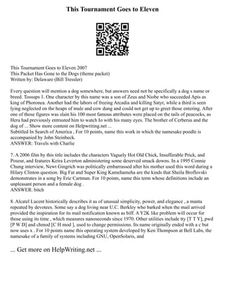 This Tournament Goes to Eleven
This Tournament Goes to Eleven 2007
This Packet Has Gone to the Dogs (theme packet)
Written by: Delaware (Bill Tressler)
Every question will mention a dog somewhere, but answers need not be specifically a dog s name or
breed. Tossups 1. One character by this name was a son of Zeus and Niobe who succeeded Apis as
king of Phoronea. Another had the labors of freeing Arcadia and killing Satyr, while a third is seen
lying neglected on the heaps of mule and cow dung and could not get up to greet those entering. After
one of those figures was slain his 100 most famous attributes were placed on the tails of peacocks, as
Hera had previously entrusted him to watch Io with his many eyes. The brother of Cerberus and the
dog of ... Show more content on Helpwriting.net ...
Subtitled In Search of America , For 10 points, name this work in which the namesake poodle is
accompanied by John Steinbeck.
ANSWER: Travels with Charlie
7. A 2006 film by this title includes the characters Vaguely Hot Old Chick, Insufferable Prick, and
Poseur, and features Keira Leverton administering some deserved smack downs. In a 1995 Connie
Chung interview, Newt Gingrich was politically embarrassed after his mother used this word during a
Hilary Clinton question. Big Fat and Super King Kamehameha are the kinds that Sheila Broflovski
demonstrates in a song by Eric Cartman. For 10 points, name this term whose definitions include an
unpleasant person and a female dog .
ANSWER: bitch
8. Alcatel Lucent historically describes it as of unusual simplicity, power, and elegance , a manta
repeated by devotees. Some say a dog living near U.C. Berkley who barked when the mail arrived
provided the inspiration for its mail notification known as biff. A Y2K like problem will occur for
those using its time , which measures nanoseconds since 1970. Other utilities include tty [T T Y], pwd
[P W D] and chmod [C H mod ], used to change permissions. Its name originally ended with a c but
now uses x . For 10 points name this operating system developed by Ken Thompson at Bell Labs, the
namesake of a family of systems including GNU, OpenSolaris, and
... Get more on HelpWriting.net ...
 