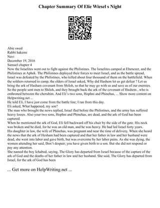 Chapter Summary Of Elie Wiesel s Night
Abie swed
Rabbi hakemi
Navi
December 19, 2016
Samuel chapter 4
Now the Israelites went out to fight against the Philistines. The Israelites camped at Ebenezer, and the
Philistines at Aphek. The Philistines deployed their forces to meet Israel, and as the battle spread,
Israel was defeated by the Philistines, who killed about four thousand of them on the battlefield. When
the soldiers returned to camp, the elders of Israel asked, Why did Hashem let us get defeat ? Let us
bring the ark of Hasham covenant from Shiloh, so that he may go with us and save us of our enemies.
So the people sent men to Shiloh, and they brought back the ark of the covenant of Hashem , who is
enthroned between the cherubim. And Eliʼs two sons, Hophni and Phinehas, ... Show more content on
Helpwriting.net ...
He told Eli, I have just come from the battle line; I ran from this day.
Eli asked, What happened, my son?
The man who brought the news replied, Israel fled before the Philistines, and the army has suffered
heavy losses. Also your two sons, Hophni and Phinehas, are dead, and the ark of God has been
captured.
When he mentioned the ark of God, Eli fell backward off his chair by the side of the gate. His neck
was broken and he died, for he was an old man, and he was heavy. He had led Israel forty years.
His daughter in law, the wife of Phinehas, was pregnant and near the time of delivery. When she heard
the news that the ark of Hesham had been captured and that her father in law and her husband were
dead, she went into labor and gave birth, but was overcome by her labor pains. As she was dying, the
women attending her said, Donʼt despair; you have given birth to a son. But she did not respond or
pay any attention.
She named the boy Ichabod, saying, The Glory has departed from Israel because of the capture of the
ark of God and the deaths of her father in law and her husband. She said, The Glory has departed from
Israel, for the ark of God has been
... Get more on HelpWriting.net ...
 