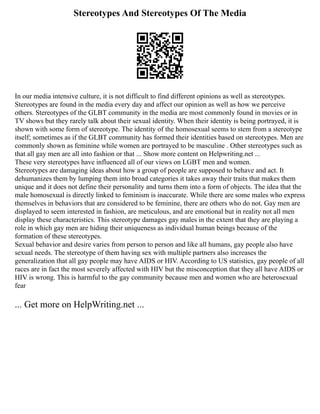 Stereotypes And Stereotypes Of The Media
In our media intensive culture, it is not difficult to find different opinions as well as stereotypes.
Stereotypes are found in the media every day and affect our opinion as well as how we perceive
others. Stereotypes of the GLBT community in the media are most commonly found in movies or in
TV shows but they rarely talk about their sexual identity. When their identity is being portrayed, it is
shown with some form of stereotype. The identity of the homosexual seems to stem from a stereotype
itself; sometimes as if the GLBT community has formed their identities based on stereotypes. Men are
commonly shown as feminine while women are portrayed to be masculine . Other stereotypes such as
that all gay men are all into fashion or that ... Show more content on Helpwriting.net ...
These very stereotypes have influenced all of our views on LGBT men and women.
Stereotypes are damaging ideas about how a group of people are supposed to behave and act. It
dehumanizes them by lumping them into broad categories it takes away their traits that makes them
unique and it does not define their personality and turns them into a form of objects. The idea that the
male homosexual is directly linked to feminism is inaccurate. While there are some males who express
themselves in behaviors that are considered to be feminine, there are others who do not. Gay men are
displayed to seem interested in fashion, are meticulous, and are emotional but in reality not all men
display these characteristics. This stereotype damages gay males in the extent that they are playing a
role in which gay men are hiding their uniqueness as individual human beings because of the
formation of these stereotypes.
Sexual behavior and desire varies from person to person and like all humans, gay people also have
sexual needs. The stereotype of them having sex with multiple partners also increases the
generalization that all gay people may have AIDS or HIV. According to US statistics, gay people of all
races are in fact the most severely affected with HIV but the misconception that they all have AIDS or
HIV is wrong. This is harmful to the gay community because men and women who are heterosexual
fear
... Get more on HelpWriting.net ...
 