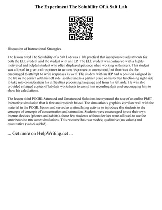 The Experiment The Solubility Of A Salt Lab
Discussion of Instructional Strategies
The lesson titled The Solubility of a Salt Lab was a lab practical that incorporated adjustments for
both the ELL student and the student with an IEP. The ELL student was partnered with a highly
motivated and helpful student who often displayed patience when working with peers. This student
was allowed to give oral responses to written responses on assessment, but then was also be
encouraged to attempt to write responses as well. The student with an IEP had a position assigned in
the lab in the corner with his left side isolated and his partner place on his better functioning right side
to take into consideration his difficulties processing language and from his left side. He was also
provided enlarged copies of lab data worksheets to assist him recording data and encouraging him to
show his calculations.
The lesson titled POGIL Saturated and Unsaturated Solutions incorporated the use of an online PhET
interactive simulation that is free and research based. The simulation s graphics correlate well with the
material in the POGIL lesson and served as a stimulating activity to introduce the students to the
concepts of concepts of concentration and saturation. Students were encouraged to use their own
internet devices (phones and tablets), those few students without devices were allowed to use the
smartboard to run some simulations. This resource has two modes; qualitative (no values) and
quantitative (values added)
... Get more on HelpWriting.net ...
 
