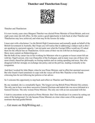Thatcher and Thatcherism Essay
Thatcher and Thatcherism
It is now twenty years since Margaret Thatcher was elected Prime Minister of Great Britain, and over
eight years since she left office. So this seems a good opportunity to look back at what Thatcher and
Thatcherism may have achieved, and what may be the lessons for today.
I must start with a disclaimer. I m the British High Commissioner and normally speak on behalf of the
British Government in Australia. But I hope you will realise that in addressing a subject such as this I
am speaking in a personal capacity. I am not quite sure what the Foreign Office would say if I asked
them for the official line on Thatcherism. Given some of their run ins with her on foreign policy, ...
Show more content on Helpwriting.net ...
But the bulk of my career was in fact working for Ministers who to a greater or lesser extent fell out
with her. Nigel Lawson, who was Chancellor of the Exchequer, and in many ways one of those who
most closely shared her philosophy on freeing markets and on cutting spending and taxes. But who
disagreed with her strongly on exchange rate policy and on the poll tax, leading eventually to his
resignation.
And then I worked for John Major, when he was Prime Minister, and in effect her anointed successor.
But who found it hard sometimes to cope with the voices off from Mrs Thatcher or her friends
criticising him for not following her policies or her advice.
So I welcome this opportunity to step back and reflect on Thatcher and Thatcherism.
By any standard, she is a remarkable figure. The longest serving British Prime Minister this century.
The only one to have won three successive General Elections and indeed she was never defeated at a
General Election. The only woman Prime Minister. The only one with an ism associated with her.
I want to concentrate on her period as Prime Minister. But I first should put it in context by setting out
some of the background. For she became Prime Minister at a time when some of the accepted
nostrums that had guided British
... Get more on HelpWriting.net ...
 