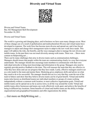 Diversity and Virtual Team
Diverse and Virtual Teams
Bus 362 Management Skill Development
November 10, 2011
Diverse and Virtual Teams
The world is a growing and changing place, and in business we have seen many changes occur. Most
of these changes are of a result of globalization and multiculturalism Diverse and virtual teams have
developed in response. The work force has become more diverse and spread out, and it has forced
managers to adjust and change their management styles to adapt to the new work force needs. This
paper will address the risks, the benefits, and the ways managers plan to manage the new diverse and
mobile teams. In the past there was not much diversity among work teams. There was ... Show more
content on Helpwriting.net ...
There can be many challenges that arise in diverse teams such as communication challenges.
Managers should ensure that people within the team are communicating clearly in a way that everyone
understands. The manager should also encourage team members to communicate with their own
individual networks to bring more knowledge and information to the group. Managers also need to
regularly provide positive feedback to the team. This will reassure the team that they are effective in
what they have done and can see progress that they have made. Lastly, effective managers need to act
as a role model to the team and mentor them. Mentoring gives employees skills and advice on what
they need to do to be successful. The manager should also act in a way that they want the rest of the
team to behave and show that they believe diverse teams can be of great benefit. Virtual and mobile
teams (also known as distributed teams) are individual members or groups of a team working
independently without a common work location, to meet collective organization goals. Virtual and
mobile teams can be spread out as far as across town, to all the way around the world. Virtual and
mobile teams allow businesses and teams can work effectively work apart, and achieve the benefits of
being in different key locations. Some benefits of virtual and mobile teams are the ability to bridge
organizational and geographical boundaries and offer organizations the ability
... Get more on HelpWriting.net ...
 