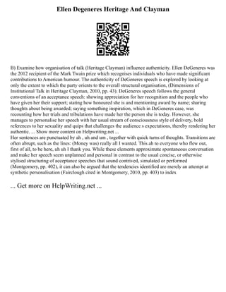 Ellen Degeneres Heritage And Clayman
B) Examine how organisation of talk (Heritage Clayman) influence authenticity. Ellen DeGeneres was
the 2012 recipient of the Mark Twain prize which recognises individuals who have made significant
contributions to American humour. The authenticity of DeGeneres speech is explored by looking at
only the extent to which the party orients to the overall structural organisation, (Dimensions of
Institutional Talk in Heritage Clayman, 2010, pp. 43). DeGeneres speech follows the general
conventions of an acceptance speech: showing appreciation for her recognition and the people who
have given her their support; stating how honoured she is and mentioning award by name; sharing
thoughts about being awarded; saying something inspiration, which in DeGeneres case, was
recounting how her trials and tribulations have made her the person she is today. However, she
manages to personalise her speech with her usual stream of consciousness style of delivery, bold
references to her sexuality and quips that challenges the audience s expectations, thereby rendering her
authentic. ... Show more content on Helpwriting.net ...
Her sentences are punctuated by ah , uh and um , together with quick turns of thoughts. Transitions are
often abrupt, such as the lines: (Money was) really all I wanted. This ah to everyone who flew out,
first of all, to be here, uh uh I thank you. While these elements approximate spontaneous conversation
and make her speech seem unplanned and personal in contrast to the usual concise, or otherwise
stylised structuring of acceptance speeches that sound contrived, simulated or performed
(Montgomery, pp. 402), it can also be argued that the tendencies identified are merely an attempt at
synthetic personalisation (Fairclough cited in Montgomery, 2010, pp. 403) to index
... Get more on HelpWriting.net ...
 
