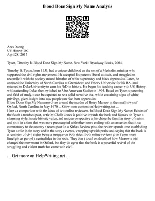 Blood Done Sign My Name Analysis
Ares Duong
US History DC
April 28, 2017
Tyson, Timothy B. Blood Done Sign My Name. New York: Broadway Books, 2004.
Timothy B. Tyson, born 1959, had a unique childhood as the son of a Methodist minister who
supported the civil rights movement. He accepted his parents liberal attitude, and struggled to
reconcile it with the society around him that of white supremacy and black oppression. Later, he
attended the University of North Carolina at Greensboro and Emory University for his BA, and
returned to Duke University to earn his PhD in history. He began his teaching career with US History
while attending Duke, then switched to Afro American Studies in 1994. Based on Tyson s parenting
and field of study, it can be expected to be a solid narrative that, while containing signs of white
privilege, gives insight into how people can rise from oppression.
Blood Done Sign My Name revolves around the murder of Henry Marrow in the small town of
Oxford, North Carolina in May 1970 ... Show more content on Helpwriting.net ...
Here s a comparison with the ideas of two online reviewers. In Blood Done Sign My Name: Echoes of
the South s troubled past, critic MiChelle Jones is positive towards the book and focuses on Tyson s
charming style, innate historic value, and unique perspective as he chose the familiar story of racism
and set it in a time that was more preoccupied with other news, ending with an assertion that it s a
commentary to the country s recent past. In a Kirkus Review post, the review spends time establishing
Tyson s role in the story and in the story s events, wrapping up with praise and saying that the book is
a reminder of civil rights being a struggle on both sides. Both online reviews give Tyson more
limelight as part of a central idea in the book. They don t touch on details of how Marrow s trial
changed the movement in Oxford, but they do agree that the book is a powerful revival of the
struggling and violent truth that came with civil
... Get more on HelpWriting.net ...
 