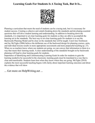 Learning Goals For Students Is A Taxing Task, But It Is...
Planning a curriculum that meets the need of students can be a taxing task, but it is necessary for
student success. Creating a cohesive unit entails breaking down the standards and developing essential
questions that will drive student learning and understanding. In addition to breaking down the
standards, it is important to set clear learning goals for students so they are able to accomplish the
learning set in the standards. The best way to set clear learning goals for students is to use the
Backwards Planning Model and be clear on the standards that will be taught. Carol Ann Tomlinson
and Jay McTighe (2006) believe the deliberate use of the backward design for planning courses, units,
and individual lessons results in more appropriate assessments and more purposeful teaching (p. 27).
When we as teachers know where our students are going, we can convey that information to them in a
way that meets their learning needs. A clear understanding of the standards brought on by backwards
planning will lead to clear learning goals for students.
Importance of Identifying and Communicating Learning Goals In order for students to gain the
learning needed to be successful in the classroom, learning goals must be translated in a way that is
clear and transferable. Students learn best when they know where they are going. McTighe (2010)
explains the most successful teaching begins with clarity about important learning outcomes and about
the evidence that will show
... Get more on HelpWriting.net ...
 