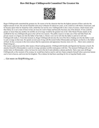 How Did Roger Chillingworth Committed The Greatest Sin
Roger Chillingworth committed the greatest sin. He seems to be the character that has the highest amount of flaws and also the
highest amount of sins. He sent his beautiful wife away to Boston for about two years, so he could live with Native Americans, and
he became upset when he found her with a child that was not his own. Chillingworth is also a man of science, which means more
than likely, he is not a man of God. In fact, he loses his soul to Satan and basically becomes one of his demons. If sins could be
greater or lesser than one another, his terrible sin of revenge would be the greatest one of all. After Hester Prynne stands on the
scaffold for her sin, Chillingworth goes to her cell for two reasons. The public reason is to take care of her and little Pearl; the
private reason is to figure out who the father of her baby is. Hester vows not to tell who the father is and not to tell who
Chillingworth really is. From that moment on, Roger Chillingworth devotes the rest of his life to finding out who the father is and
to seek revenge on that man. He spends several years living with Reverend Arthur Dimmesdale and figures out that he is the father
of Pearl. In fact, everyone in the town notices that his expressions and appearance become more evil: At ... Show more content on
Helpwriting.net ...
One means a physician and the other means a blood sucking parasite. Chillingworth literally and figuratively becomes a leech. He
attaches himself to Dimmesdale to seek his revenge and plays terrible mind games with him. The moment Chillingworth sees the
scarlet letter on Dimmesdale s chest, he loses his soul to the devil and embodies a demon perfectly: Had a man seen old Roger
Chillingworth, at the moment of his ecstasy, he would have had no need to ask how Satan comports himself when a precious human
soul is lost to heaven, and won into his kingdom. The evidence he had been searching for for so long had finally come
... Get more on HelpWriting.net ...
 