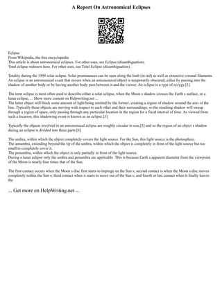 A Report On Astronomical Eclipses
Eclipse
From Wikipedia, the free encyclopedia
This article is about astronomical eclipses. For other uses, see Eclipse (disambiguation).
Total eclipse redirects here. For other uses, see Total Eclipse (disambiguation).
Totality during the 1999 solar eclipse. Solar prominences can be seen along the limb (in red) as well as extensive coronal filaments.
An eclipse is an astronomical event that occurs when an astronomical object is temporarily obscured, either by passing into the
shadow of another body or by having another body pass between it and the viewer. An eclipse is a type of syzygy.[1]
The term eclipse is most often used to describe either a solar eclipse, when the Moon s shadow crosses the Earth s surface, or a
lunar eclipse, ... Show more content on Helpwriting.net ...
The latter object will block some amount of light being emitted by the former, creating a region of shadow around the axis of the
line. Typically these objects are moving with respect to each other and their surroundings, so the resulting shadow will sweep
through a region of space, only passing through any particular location in the region for a fixed interval of time. As viewed from
such a location, this shadowing event is known as an eclipse.[5]
Typically the objects involved in an astronomical eclipse are roughly circular in size,[5] and so the region of an object s shadow
during an eclipse is divided into three parts:[6]
The umbra, within which the object completely covers the light source. For the Sun, this light source is the photosphere.
The antumbra, extending beyond the tip of the umbra, within which the object is completely in front of the light source but too
small to completely cover it.
The penumbra, within which the object is only partially in front of the light source.
During a lunar eclipse only the umbra and penumbra are applicable. This is because Earth s apparent diameter from the viewpoint
of the Moon is nearly four times that of the Sun.
The first contact occurs when the Moon s disc first starts to impinge on the Sun s; second contact is when the Moon s disc moves
completely within the Sun s; third contact when it starts to move out of the Sun s; and fourth or last contact when it finally leaves
the
... Get more on HelpWriting.net ...
 