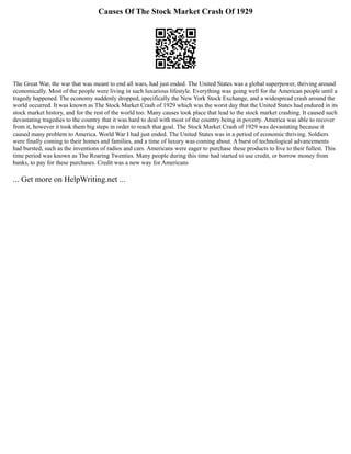 Causes Of The Stock Market Crash Of 1929
The Great War, the war that was meant to end all wars, had just ended. The United States was a global superpower, thriving around
economically. Most of the people were living in such luxurious lifestyle. Everything was going well for the American people until a
tragedy happened. The economy suddenly dropped, specifically the New York Stock Exchange, and a widespread crash around the
world occurred. It was known as The Stock Market Crash of 1929 which was the worst day that the United States had endured in its
stock market history, and for the rest of the world too. Many causes took place that lead to the stock market crashing. It caused such
devastating tragedies to the country that it was hard to deal with most of the country being in poverty. America was able to recover
from it, however it took them big steps in order to reach that goal. The Stock Market Crash of 1929 was devastating because it
caused many problem to America. World War I had just ended. The United States was in a period of economic thriving. Soldiers
were finally coming to their homes and families, and a time of luxury was coming about. A burst of technological advancements
had bursted, such as the inventions of radios and cars. Americans were eager to purchase these products to live to their fullest. This
time period was known as The Roaring Twenties. Many people during this time had started to use credit, or borrow money from
banks, to pay for these purchases. Credit was a new way for Americans
... Get more on HelpWriting.net ...
 