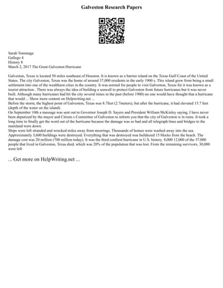 Galveston Research Papers
Sarah Tominaga
Gallego 4
History 8
March 2, 2017 The Great Galveston Hurricane
Galveston, Texas is located 50 miles southeast of Houston. It is known as a barrier island on the Texas Gulf Coast of the United
States. The city Galveston, Texas was the home of around 37,000 residents in the early 1900 s. This island grew from being a small
settlement into one of the wealthiest cities in the country. It was normal for people to visit Galveston, Texas for it was known as a
tourist attraction . There was always the idea of building a seawall to protect Galveston from future hurricanes but it was never
built. Although many hurricanes had hit the city several times in the past (before 1900) no one would have thought that a hurricane
that would ... Show more content on Helpwriting.net ...
Before the storm, the highest point of Galveston, Texas was 8.7feet (2.7meters), but after the hurricane, it had elevated 15.7 feet
(depth of the water on the island).
On September 10th a message was sent out to Governor Joseph D. Sayers and President William McKinley saying, I have never
been deputized by the mayor and Citizen s Committee of Galveston to inform you that the city of Galveston is in ruins. It took a
long time to finally get the word out of the hurricane because the damage was so bad and all telegraph lines and bridges to the
mainland were down.
Ships were left stranded and wrecked miles away from moorings. Thousands of homes were washed away into the sea.
Approximately 3,600 buildings were destroyed. Everything that was destroyed was bulldozed 15 blocks from the beach. The
damage cost was 20 million (700 million today). It was the third costliest hurricane in U.S. history. 8,000 12,000 of the 37,000
people that lived in Galveston, Texas died, which was 20% of the population that was lost. From the remaining survivors, 30,000
were left
... Get more on HelpWriting.net ...
 