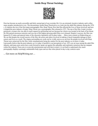 Inside Deep Throat Sociology
Porn has become an easily accessible and fairly normal part of our everyday life. It is an extremely lucrative industry and is often
many peoples introduction to sex. The documentary Inside Deep Throat gives us a look into the adult film industry during the 1970
s. It explores the rise of the first major pornographic film, Deep Throat, how that film affected the lives of those involved, and how
it shaped the porn industry of today. Deep Throat was a pornographic film released in 1973. The star of the film, Linda Lovelace
portrayed a woman who was able to reach orgasm by performing oral sex because her clitoris was located in the back of her throat.
He film gained enormous notoriety and was one of the highest grossing adult films ever released. Despite it success, the film was
banned in 23 states and spurred many of the obscenity legislation still in place today. ... Show more content on Helpwriting.net ...
We see that despite the overall success of the film, the actors and others involved in making it faced irreparable damage to their
careers and lives as a result. The stigma surrounding sex work can be vividly seen as we see how the people involved with Deep
Throat were ostracized for the film, while simultaneously being the catalyst for the porn industry as we know it today.
I personally believe that the porn industry as it is today is harmful to our perceptions of sex. STI s are an issue among the adult film
industry, and many porn actors have come forward to speak out against the unhealthy and exploitative practices that are rampant
within this industry. Porns aim is to provide entertainment and with that in mind, it is not hard to understand why much
pornography displays seemingly unattainable body types and sex that when placed in day to day contexts seem
... Get more on HelpWriting.net ...
 