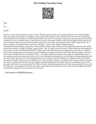 The Necklace Narrative Essay
Page
1
of 2
ZOOM
Day 23, so I met a new girl today, her name is Korie. We been kicking it lately and I m really feeling her. We eat lunch together
every day and she always keeps me laughing. I want to get her this necklace so she will know that I want her to be my girlfriend.
The only problem is the necklace cost three hundred dollars and I don t have that type of money just laying around. In my head all I
can think of is ways to find the money, I mean I got my mom but she already working 2 jobs, I got my pops but all he going to say
is don t spend no money on no girl who not gone be around long , I got aunts and uncles but I haven t talk to them in years. So I
guess I m going to be outta luck. Korie and I were walking to ... Show more content on Helpwriting.net ...
I picked them up and out them in my pocket, I mean nobody will know right, nobody was in the apartment, and I know Mr. Miller
doesn t have cameras so I think I ll be fine, I guess, I hope....Day 26, I guess I got away with it. I mean nobody has said anything to
me so I guess I m free. IM FREEEEEEEEEEE!!!!! Okay let me calm down because I just yelled that out loud. Day 26, 2:38pm, I
knew I wasn t going to get away I just knew, I mean everything was going to well for me and I knew that was going to come to an
end. Guess who rained all over my parade Mr. Tuttle.... His stupid, running the building, never going to school behind (I want to
say something else but momma always told me not to cuss) but gosh that man makes me want to forget everything momma has told
me and just jump. But let me tell y all what happened, so I was walking around the building and I stopped in front of Mr. Millers
door and you wouldn t believe who was walking out Mr. Tuttle was there staring at me, staring at him, staring at the door. He asked
me what I was doing and I told him I was just walking around the building. He then asked why were you standing in front of this
door and I said because I was wondering if Mr. Miller was home. He kept asking question and I kept answering until he hit me with
Mr. Miller niece was supposed to leave the rent money on the night stand and ask soon as the words my heart dropped, and I think
he noticed the expression on my face because he first said I
... Get more on HelpWriting.net ...
 