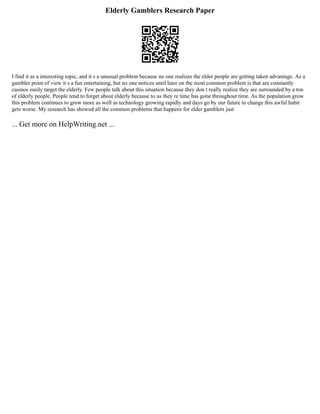 Elderly Gamblers Research Paper
I find it as a interesting topic, and it s a unusual problem because no one realizes the elder people are getting taken advantage. As a
gambler point of view it s a fun entertaining, but no one notices until later on the most common problem is that are constantly
casinos easily target the elderly. Few people talk about this situation because they don t really realize they are surrounded by a ton
of elderly people. People tend to forget about elderly because to us they re time has gone throughout time. As the population grow
this problem continues to grow more as well as technology growing rapidly and days go by our future to change this awful habit
gets worse. My research has showed all the common problems that happens for elder gamblers just
... Get more on HelpWriting.net ...
 