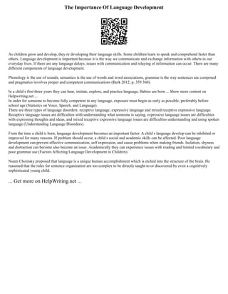 The Importance Of Language Development
As children grow and develop, they re developing their language skills. Some children learn to speak and comprehend faster than
others. Language development is important because it is the way we communicate and exchange information with others in our
everyday lives. If there are any language delays, issues with communication and relaying of information can occur. There are many
different components of language development.
Phonology is the use of sounds, semantics is the use of words and word associations, grammar is the way sentences are composed
and pragmatics involves proper and competent communications (Berk 2012, p. 359 360).
In a child s first three years they can hear, imitate, explore, and practice language. Babies are born ... Show more content on
Helpwriting.net ...
In order for someone to become fully competent in any language, exposure must begin as early as possible, preferably before
school age (Statistics on Voice, Speech, and Language).
There are three types of language disorders: receptive language, expressive language and mixed receptive expressive language.
Receptive language issues are difficulties with understanding what someone is saying, expressive language issues are difficulties
with expressing thoughts and ideas, and mixed receptive expressive language issues are difficulties understanding and using spoken
language (Understanding Language Disorders).
From the time a child is born, language development becomes an important factor. A child s language develop can be inhibited or
improved for many reasons. If problem should occur, a child s social and academic skills can be affected. Poor language
development can prevent effective communication, self expression, and cause problems when making friends. Isolation, shyness
and distraction can become also become an issue. Academically they can experience issues with reading and limited vocabulary and
poor grammar use (Factors Affecting Language Development in Children).
Noam Chomsky proposed that language is a unique human accomplishment which is etched into the structure of the brain. He
reasoned that the rules for sentence organization are too complex to be directly taught to or discovered by even a cognitively
sophisticated young child.
... Get more on HelpWriting.net ...
 